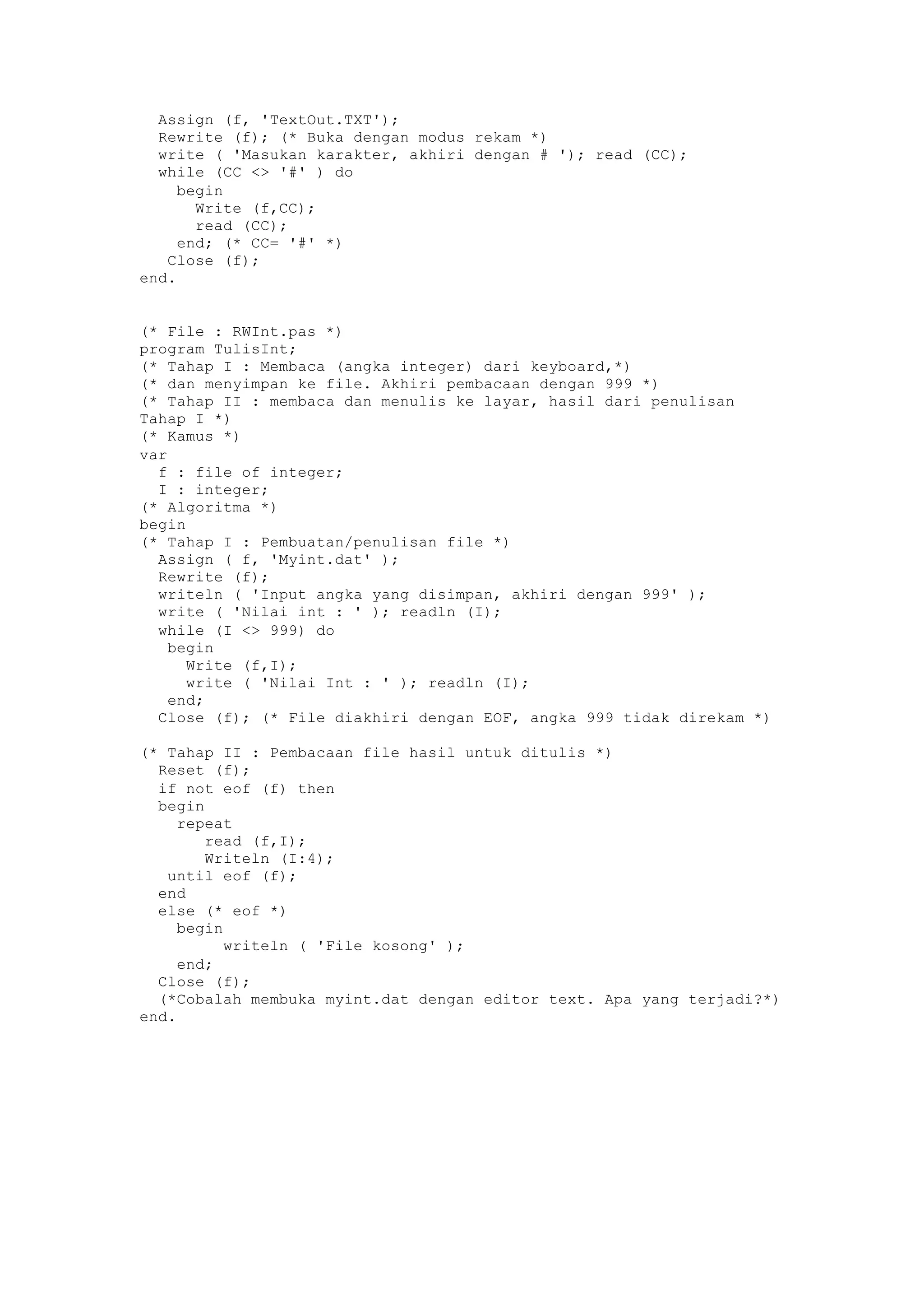 Assign (f, 'TextOut.TXT');
Rewrite (f); (* Buka dengan modus rekam *)
write ( 'Masukan karakter, akhiri dengan # '); read (CC);
while (CC <> '#' ) do
begin
Write (f,CC);
read (CC);
end; (* CC= '#' *)
Close (f);
end.
(* File : RWInt.pas *)
program TulisInt;
(* Tahap I : Membaca (angka integer) dari keyboard,*)
(* dan menyimpan ke file. Akhiri pembacaan dengan 999 *)
(* Tahap II : membaca dan menulis ke layar, hasil dari penulisan
Tahap I *)
(* Kamus *)
var
f : file of integer;
I : integer;
(* Algoritma *)
begin
(* Tahap I : Pembuatan/penulisan file *)
Assign ( f, 'Myint.dat' );
Rewrite (f);
writeln ( 'Input angka yang disimpan, akhiri dengan 999' );
write ( 'Nilai int : ' ); readln (I);
while (I <> 999) do
begin
Write (f,I);
write ( 'Nilai Int : ' ); readln (I);
end;
Close (f); (* File diakhiri dengan EOF, angka 999 tidak direkam *)
(* Tahap II : Pembacaan file hasil untuk ditulis *)
Reset (f);
if not eof (f) then
begin
repeat
read (f,I);
Writeln (I:4);
until eof (f);
end
else (* eof *)
begin
writeln ( 'File kosong' );
end;
Close (f);
(*Cobalah membuka myint.dat dengan editor text. Apa yang terjadi?*)
end.
 