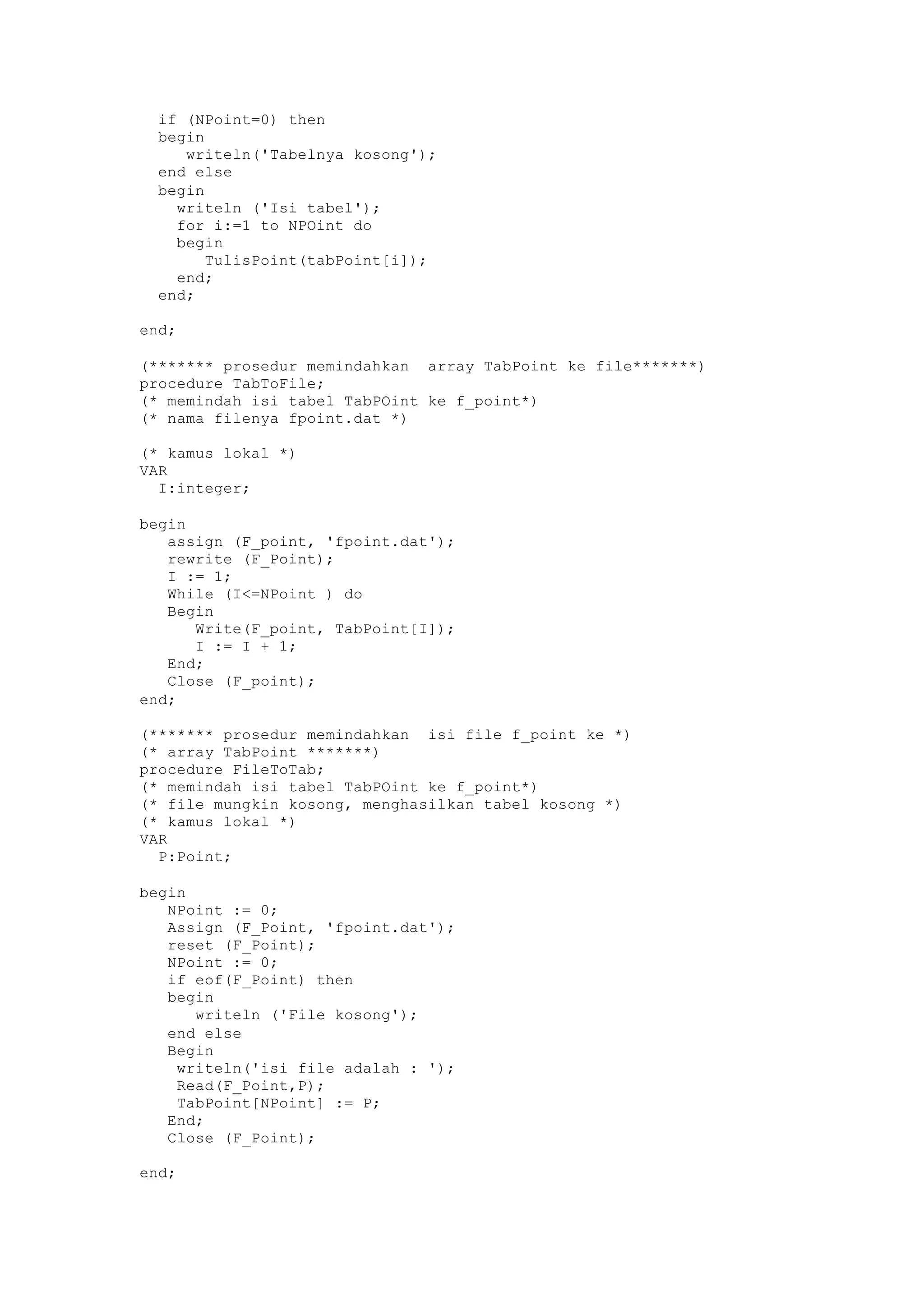 if (NPoint=0) then
begin
writeln('Tabelnya kosong');
end else
begin
writeln ('Isi tabel');
for i:=1 to NPOint do
begin
TulisPoint(tabPoint[i]);
end;
end;
end;
(******* prosedur memindahkan array TabPoint ke file*******)
procedure TabToFile;
(* memindah isi tabel TabPOint ke f_point*)
(* nama filenya fpoint.dat *)
(* kamus lokal *)
VAR
I:integer;
begin
assign (F_point, 'fpoint.dat');
rewrite (F_Point);
I := 1;
While (I<=NPoint ) do
Begin
Write(F_point, TabPoint[I]);
I := I + 1;
End;
Close (F_point);
end;
(******* prosedur memindahkan isi file f_point ke *)
(* array TabPoint *******)
procedure FileToTab;
(* memindah isi tabel TabPOint ke f_point*)
(* file mungkin kosong, menghasilkan tabel kosong *)
(* kamus lokal *)
VAR
P:Point;
begin
NPoint := 0;
Assign (F_Point, 'fpoint.dat');
reset (F_Point);
NPoint := 0;
if eof(F_Point) then
begin
writeln ('File kosong');
end else
Begin
writeln('isi file adalah : ');
Read(F_Point,P);
TabPoint[NPoint] := P;
End;
Close (F_Point);
end;
 