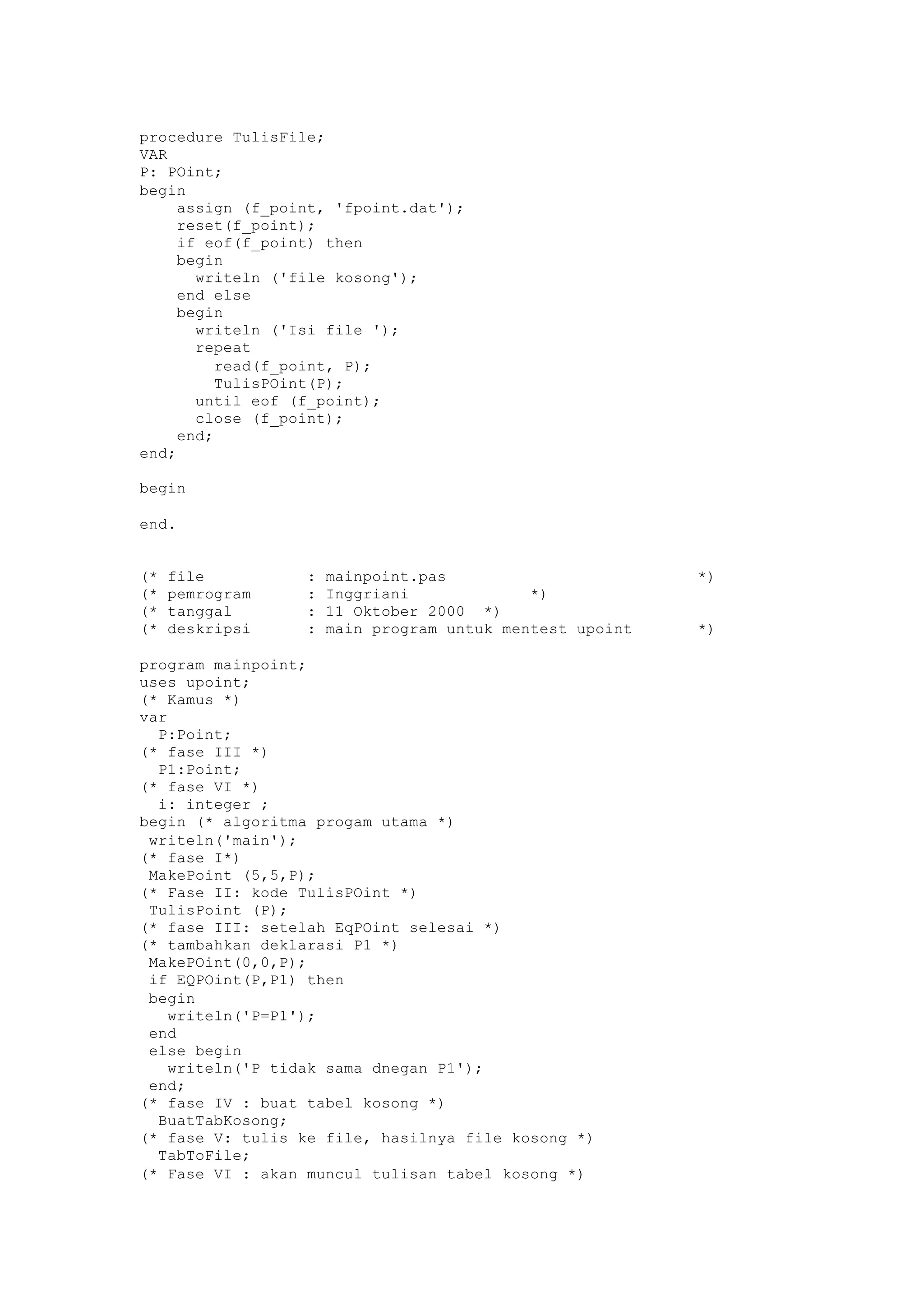 procedure TulisFile;
VAR
P: POint;
begin
assign (f_point, 'fpoint.dat');
reset(f_point);
if eof(f_point) then
begin
writeln ('file kosong');
end else
begin
writeln ('Isi file ');
repeat
read(f_point, P);
TulisPOint(P);
until eof (f_point);
close (f_point);
end;
end;
begin
end.
(* file : mainpoint.pas *)
(* pemrogram : Inggriani *)
(* tanggal : 11 Oktober 2000 *)
(* deskripsi : main program untuk mentest upoint *)
program mainpoint;
uses upoint;
(* Kamus *)
var
P:Point;
(* fase III *)
P1:Point;
(* fase VI *)
i: integer ;
begin (* algoritma progam utama *)
writeln('main');
(* fase I*)
MakePoint (5,5,P);
(* Fase II: kode TulisPOint *)
TulisPoint (P);
(* fase III: setelah EqPOint selesai *)
(* tambahkan deklarasi P1 *)
MakePOint(0,0,P);
if EQPOint(P,P1) then
begin
writeln('P=P1');
end
else begin
writeln('P tidak sama dnegan P1');
end;
(* fase IV : buat tabel kosong *)
BuatTabKosong;
(* fase V: tulis ke file, hasilnya file kosong *)
TabToFile;
(* Fase VI : akan muncul tulisan tabel kosong *)
 
