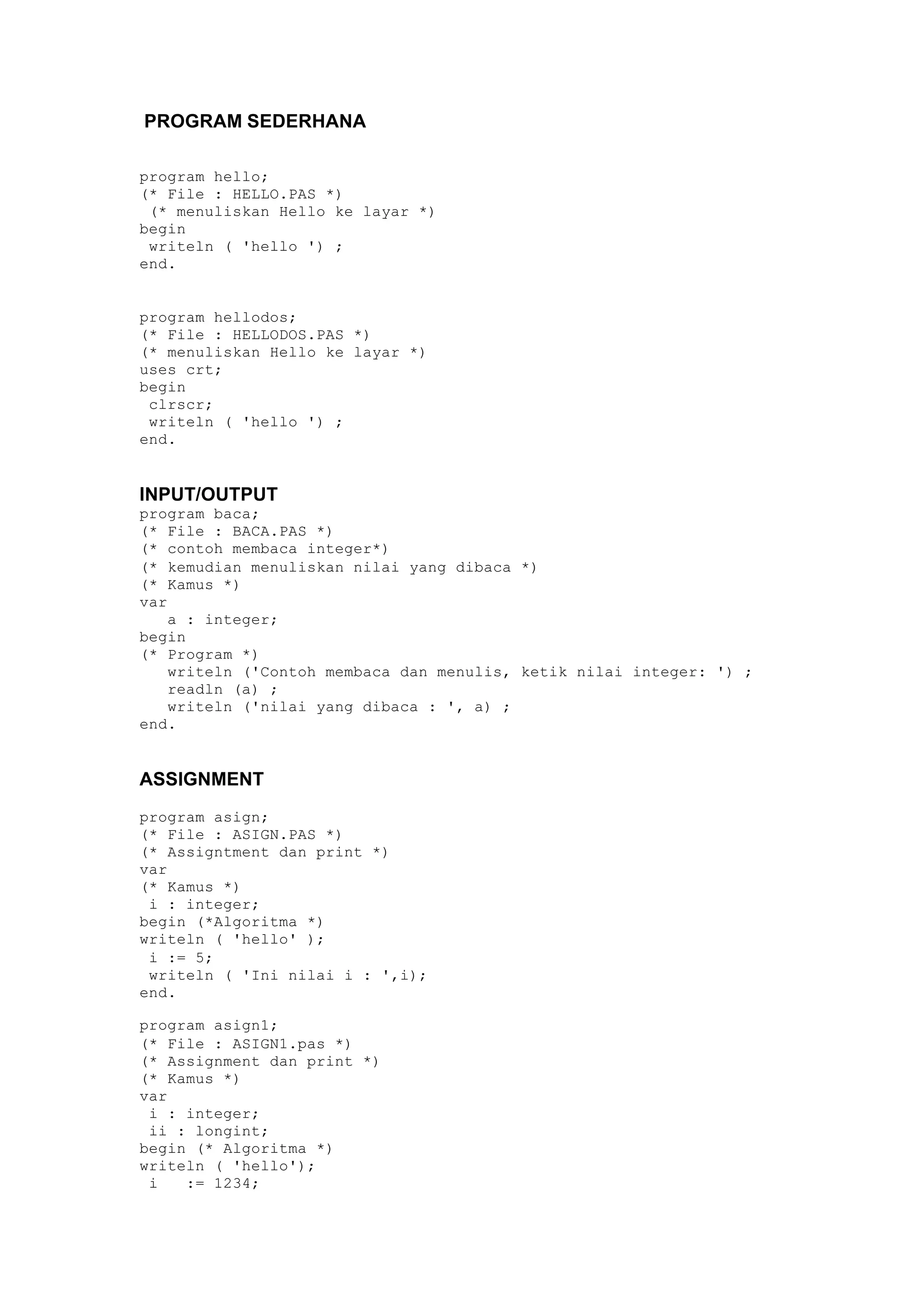 PROGRAM SEDERHANA
program hello;
(* File : HELLO.PAS *)
(* menuliskan Hello ke layar *)
begin
writeln ( 'hello ') ;
end.
program hellodos;
(* File : HELLODOS.PAS *)
(* menuliskan Hello ke layar *)
uses crt;
begin
clrscr;
writeln ( 'hello ') ;
end.
INPUT/OUTPUT
program baca;
(* File : BACA.PAS *)
(* contoh membaca integer*)
(* kemudian menuliskan nilai yang dibaca *)
(* Kamus *)
var
a : integer;
begin
(* Program *)
writeln ('Contoh membaca dan menulis, ketik nilai integer: ') ;
readln (a) ;
writeln ('nilai yang dibaca : ', a) ;
end.
ASSIGNMENT
program asign;
(* File : ASIGN.PAS *)
(* Assigntment dan print *)
var
(* Kamus *)
i : integer;
begin (*Algoritma *)
writeln ( 'hello' );
i := 5;
writeln ( 'Ini nilai i : ',i);
end.
program asign1;
(* File : ASIGN1.pas *)
(* Assignment dan print *)
(* Kamus *)
var
i : integer;
ii : longint;
begin (* Algoritma *)
writeln ( 'hello');
i := 1234;
 
