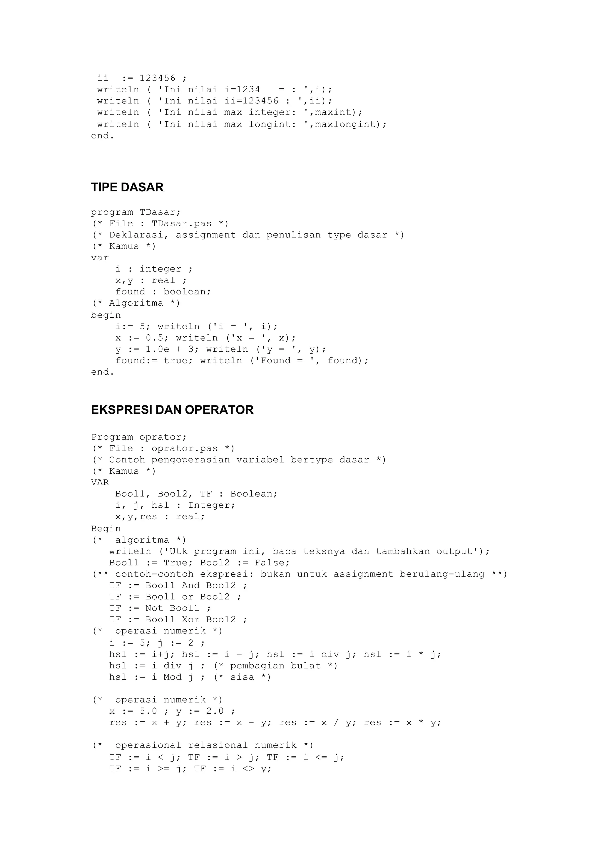ii := 123456 ;
writeln ( 'Ini nilai i=1234 = : ',i);
writeln ( 'Ini nilai ii=123456 : ',ii);
writeln ( 'Ini nilai max integer: ',maxint);
writeln ( 'Ini nilai max longint: ',maxlongint);
end.
TIPE DASAR
program TDasar;
(* File : TDasar.pas *)
(* Deklarasi, assignment dan penulisan type dasar *)
(* Kamus *)
var
i : integer ;
x,y : real ;
found : boolean;
(* Algoritma *)
begin
i:= 5; writeln ('i = ', i);
x := 0.5; writeln ('x = ', x);
y := 1.0e + 3; writeln ('y = ', y);
found:= true; writeln ('Found = ', found);
end.
EKSPRESI DAN OPERATOR
Program oprator;
(* File : oprator.pas *)
(* Contoh pengoperasian variabel bertype dasar *)
(* Kamus *)
VAR
Bool1, Bool2, TF : Boolean;
i, j, hsl : Integer;
x,y,res : real;
Begin
(* algoritma *)
writeln ('Utk program ini, baca teksnya dan tambahkan output');
Bool1 := True; Bool2 := False;
(** contoh-contoh ekspresi: bukan untuk assignment berulang-ulang **)
TF := Bool1 And Bool2 ;
TF := Bool1 or Bool2 ;
TF := Not Bool1 ;
TF := Bool1 Xor Bool2 ;
(* operasi numerik *)
i := 5; j := 2 ;
hsl := i+j; hsl := i - j; hsl := i div j; hsl := i * j;
hsl := i div j ; (* pembagian bulat *)
hsl := i Mod j ; (* sisa *)
(* operasi numerik *)
x := 5.0 ; y := 2.0 ;
res := x + y; res := x - y; res := x / y; res := x * y;
(* operasional relasional numerik *)
TF := i < j; TF := i > j; TF := i <= j;
TF := i >= j; TF := i <> y;
 