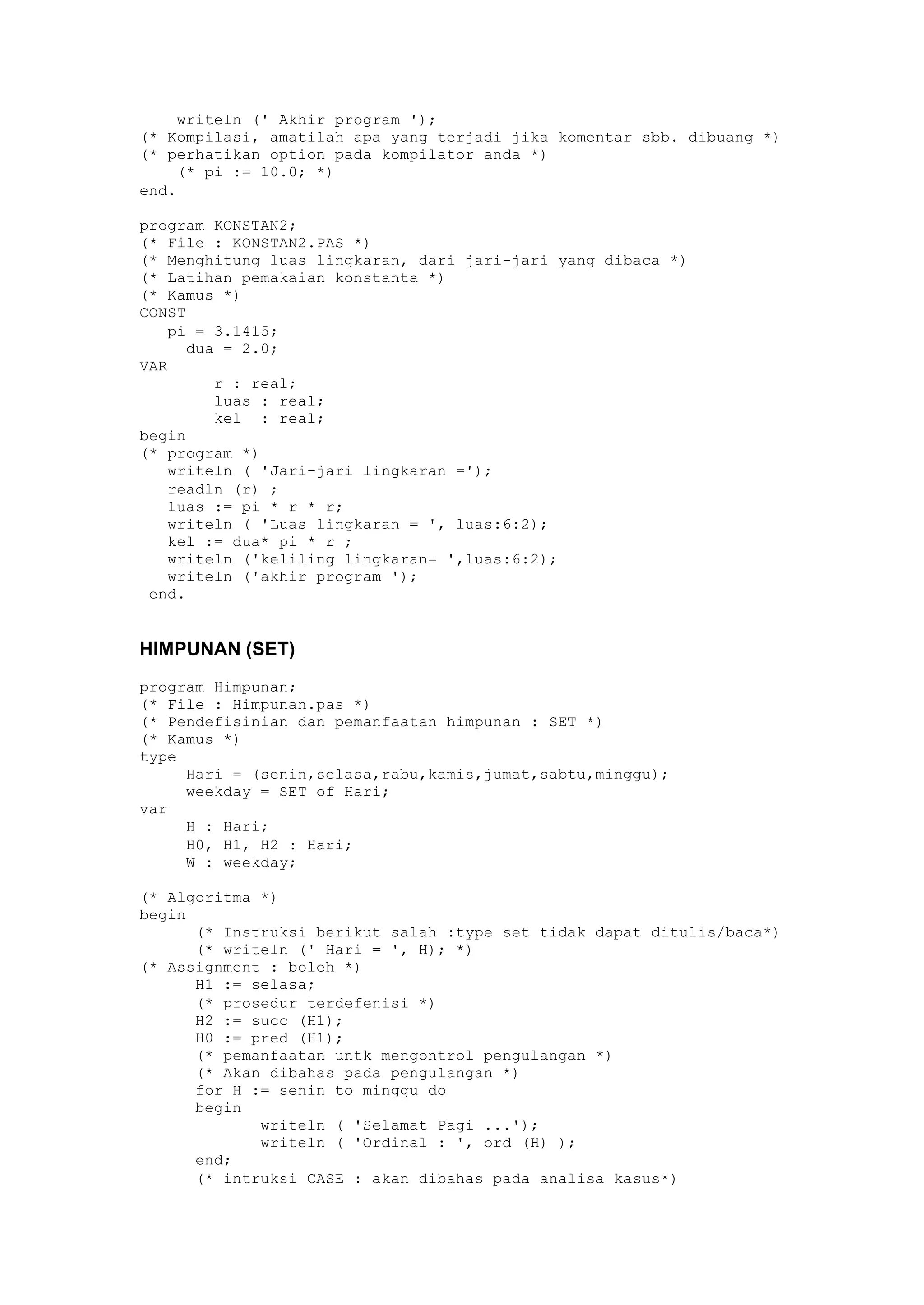 writeln (' Akhir program ');
(* Kompilasi, amatilah apa yang terjadi jika komentar sbb. dibuang *)
(* perhatikan option pada kompilator anda *)
(* pi := 10.0; *)
end.
program KONSTAN2;
(* File : KONSTAN2.PAS *)
(* Menghitung luas lingkaran, dari jari-jari yang dibaca *)
(* Latihan pemakaian konstanta *)
(* Kamus *)
CONST
pi = 3.1415;
dua = 2.0;
VAR
r : real;
luas : real;
kel : real;
begin
(* program *)
writeln ( 'Jari-jari lingkaran =');
readln (r) ;
luas := pi * r * r;
writeln ( 'Luas lingkaran = ', luas:6:2);
kel := dua* pi * r ;
writeln ('keliling lingkaran= ',luas:6:2);
writeln ('akhir program ');
end.
HIMPUNAN (SET)
program Himpunan;
(* File : Himpunan.pas *)
(* Pendefisinian dan pemanfaatan himpunan : SET *)
(* Kamus *)
type
Hari = (senin,selasa,rabu,kamis,jumat,sabtu,minggu);
weekday = SET of Hari;
var
H : Hari;
H0, H1, H2 : Hari;
W : weekday;
(* Algoritma *)
begin
(* Instruksi berikut salah :type set tidak dapat ditulis/baca*)
(* writeln (' Hari = ', H); *)
(* Assignment : boleh *)
H1 := selasa;
(* prosedur terdefenisi *)
H2 := succ (H1);
H0 := pred (H1);
(* pemanfaatan untk mengontrol pengulangan *)
(* Akan dibahas pada pengulangan *)
for H := senin to minggu do
begin
writeln ( 'Selamat Pagi ...');
writeln ( 'Ordinal : ', ord (H) );
end;
(* intruksi CASE : akan dibahas pada analisa kasus*)
 