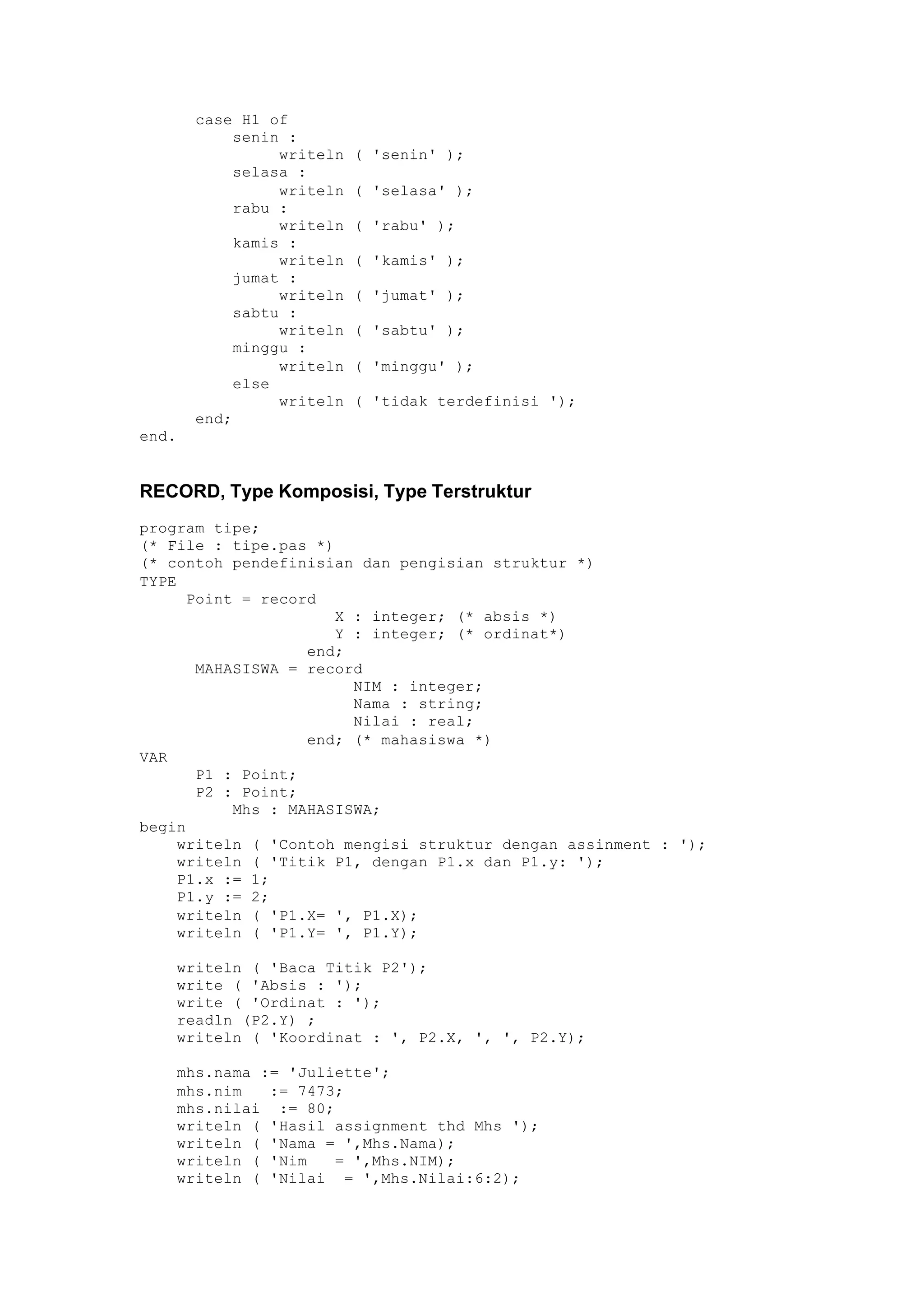 case H1 of
senin :
writeln ( 'senin' );
selasa :
writeln ( 'selasa' );
rabu :
writeln ( 'rabu' );
kamis :
writeln ( 'kamis' );
jumat :
writeln ( 'jumat' );
sabtu :
writeln ( 'sabtu' );
minggu :
writeln ( 'minggu' );
else
writeln ( 'tidak terdefinisi ');
end;
end.
RECORD, Type Komposisi, Type Terstruktur
program tipe;
(* File : tipe.pas *)
(* contoh pendefinisian dan pengisian struktur *)
TYPE
Point = record
X : integer; (* absis *)
Y : integer; (* ordinat*)
end;
MAHASISWA = record
NIM : integer;
Nama : string;
Nilai : real;
end; (* mahasiswa *)
VAR
P1 : Point;
P2 : Point;
Mhs : MAHASISWA;
begin
writeln ( 'Contoh mengisi struktur dengan assinment : ');
writeln ( 'Titik P1, dengan P1.x dan P1.y: ');
P1.x := 1;
P1.y := 2;
writeln ( 'P1.X= ', P1.X);
writeln ( 'P1.Y= ', P1.Y);
writeln ( 'Baca Titik P2');
write ( 'Absis : ');
write ( 'Ordinat : ');
readln (P2.Y) ;
writeln ( 'Koordinat : ', P2.X, ', ', P2.Y);
mhs.nama := 'Juliette';
mhs.nim := 7473;
mhs.nilai := 80;
writeln ( 'Hasil assignment thd Mhs ');
writeln ( 'Nama = ',Mhs.Nama);
writeln ( 'Nim = ',Mhs.NIM);
writeln ( 'Nilai = ',Mhs.Nilai:6:2);
 
