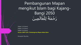 Pembangunan Mapan
mengikut Islam bagi Kajang-
Bangi 2050
ً‫ة‬َ‫م‬ْ‫ح‬َ‫ر‬َ‫ين‬ِ‫م‬َ‫ال‬َ‫ع‬ْ‫ل‬ِ‫ل‬
Pelajar 1 (A 16xxxx)
Pelajar 2 (A 16xxxx)
Pelajar 3 (A 16xxxx)
Kursus: LMCP 1552 : Pembangunan Mapan dalam Islam
Pensyarah: Riza Atiq
 