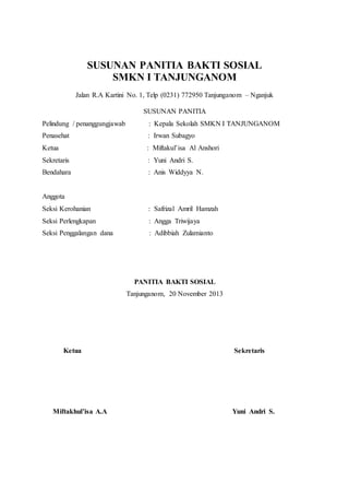 SUSUNAN PANITIA BAKTI SOSIAL 
SMKN I TANJUNGANOM 
Jalan R.A Kartini No. 1, Telp (0231) 772950 Tanjunganom – Nganjuk 
SUSUNAN PANITIA 
Pelindung / penanggungjawab : Kepala Sekolah SMKN I TANJUNGANOM 
Penasehat : Irwan Subagyo 
Ketua : Miftakul’isa Al Anshori 
Sekretaris : Yuni Andri S. 
Bendahara : Anis Widdyya N. 
Anggota 
Seksi Kerohanian : Safrizal Amril Hamzah 
Seksi Perlengkapan : Angga Triwijaya 
Seksi Penggalangan dana : Adibbiah Zulamianto 
PANITIA BAKTI SOSIAL 
Tanjunganom, 20 November 2013 
Ketua Sekretaris 
Miftakhul’isa A.A Yuni Andri S. 
 