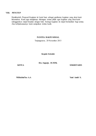 VIII. PENUTUP 
Demikianlah Proposal Kegiatan ini kami buat, sebagai gambaran kegiatan yang akan kami 
laksanakan. Kami juga mengharap dukungan semua pihak agar kegiatan yang akan kami 
selenggarakan dapat berjalan dengan baik. Semoga kegiatan ini dapat bermanfaat bagi semua. 
Atas kebijaksanaanya kami sampaikan terima kasih. 
PANITIA BAKTI SOSIAL 
Tanjunganom, 20 November 2013 
Kepala Sekolah 
Drs. Suparjo .M.MPd. 
KETUA SEKRETARIS 
Miftakhul’isa A.A Yuni Andri S. 
