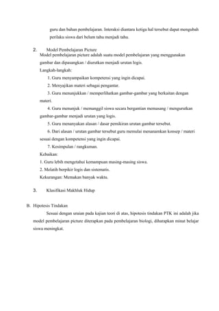 guru dan bahan pembelajaran. Interaksi diantara ketiga hal tersebut dapat mengubah
             perilaku siswa dari belum tahu menjadi tahu.

   2.     Model Pembelajaran Picture
        Model pembelajaran picture adalah suatu model pembelajaran yang menggunakan
        gambar dan dipasangkan / diurutkan menjadi urutan logis.
        Langkah-langkah:
            1. Guru menyampaikan kompetensi yang ingin dicapai.
            2. Menyajikan materi sebagai pengantar.
            3. Guru menunjukkan / memperlihatkan gambar-gambar yang berkaitan dengan
        materi.
            4. Guru menunjuk / memanggil siswa secara bergantian memasang / mengurutkan
        gambar-gambar menjadi urutan yang logis.
            5. Guru menanyakan alasan / dasar pemikiran urutan gambar tersebut.
            6. Dari alasan / urutan gambar tersebut guru memulai menanamkan konsep / materi
        sesuai dengan kompetensi yang ingin dicapai.
            7. Kesimpulan / rangkuman.
        Kebaikan:
        1. Guru lebih mengetahui kemampuan masing-masing siswa.
        2. Melatih berpikir logis dan sistematis.
        Kekurangan: Memakan banyak waktu.

   3.      Klasifikasi Makhluk Hidup


B. Hipotesis Tindakan
           Sesuai dengan uraian pada kajian teori di atas, hipotesis tindakan PTK ini adalah jika
   model pembelajaran picture diterapkan pada pembelajaran biologi, diharapkan minat belajar
   siswa meningkat.
 