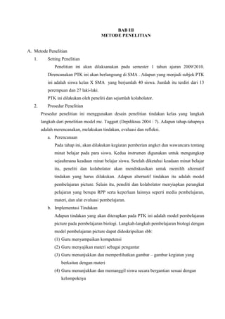 BAB III
                                         METODE PENELITIAN


A. Metode Penelitian
   1.      Setting Penelitian
               Penelitian ini akan dilaksanakan pada semester 1 tahun ajaran 2009/2010.
           Direncanakan PTK ini akan berlangsung di SMA . Adapun yang menjadi subjek PTK
           ini adalah siswa kelas X SMA yang berjumlah 40 siswa. Jumlah itu terdiri dari 13
           perempuan dan 27 laki-laki.
           PTK ini dilakukan oleh peneliti dan sejumlah kolabolator.
   2.      Prosedur Penelitian
        Prosedur penelitian ini menggunakan desain penelitian tindakan kelas yang langkah
        langkah dari penelitian model mc. Taggart (Depdiknas 2004 : 7). Adapun tahap-tahapnya
        adalah merencanakan, melakukan tindakan, evaluasi dan refleksi.
           a. Perencanaan
               Pada tahap ini, akan dilakukan kegiatan pemberian angket dan wawancara tentang
               minat belajar pada para siswa. Kedua instrumen digunakan untuk mengungkap
               sejauhmana keadaan minat belajar siswa. Setelah diketahui keadaan minat belajar
               itu, peneliti dan kolabolator akan mendiskusikan untuk memilih alternatif
               tindakan yang harus dilakukan. Adapun alternatif tindakan itu adalah model
               pembelajaran picture. Selain itu, peneliti dan kolabolator menyiapkan perangkat
               pelajaran yang berupa RPP serta keperluan lainnya seperti media pembelajaran,
               materi, dan alat evaluasi pembelajaran.
           b. Implementasi Tindakan
               Adapun tindakan yang akan diterapkan pada PTK ini adalah model pembelajaran
               picture pada pembelajaran biologi. Langkah-langkah pembelajaran biologi dengan
               model pembelajaran picture dapat dideskripsikan sbb:
               (1) Guru menyampaikan kompetensi
               (2) Guru menyajikan materi sebagai pengantar
               (3) Guru menunjukkan dan memperlihatkan gambar – gambar kegiatan yang
                  berkaitan dengan materi
               (4) Guru menunjukkan dan memanggil siswa secara bergantian sesuai dengan
                  kelompoknya
 