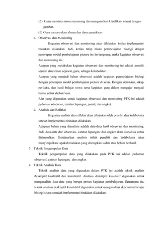 (5) Guru meminta siswa memasang dan mengurutkan klasifikasi sesuai dengan
          gambar.
      (6) Guru menanyakan alasan dan dasar pemikiran
   c. Observasi dan Monitoring
             Kegiatan observasi dan monitoring akan dilakukan ketika implementasi
      tindakan dilakukan. Jadi, ketika tatap muka pembelajaran biologi dengan
      penerapan model pembelajaran picture itu berlangsung, maka kegiatan observasi
      dan monitoring ini.
      Adapun yang melakukan kegiatan observasi dan monitoring ini adalah peneliti
      sendiri dan teman sejawat, guru, sebagai kolabolator.
      Adapun yang menjadi bahan observasi adalah kegiatan pembelajaran biologi
      dengan penerapan model pembelajaran picture di kelas. Dengan demikian, sikap,
      perilaku, dan hasil belajar siswa serta kegiatan guru dalam mengajar menjadi
      bahan untuk diobservasi.
      Alat yang digunakan untuk kegiatan observasi dan monitoring PTK ini adalah
      pedoman observasi, catatan lapangan, jurnal, dan angket.
   d. Analisis dan Refleksi
             Kegiatan analisis dan refleksi akan dilakukan oleh peneliti dan kolabolator
      setelah implementasi tindakan dilakukan.
      Adapaun bahan yang dianalisis adalah data-data hasil observasi dan monitoring.
      Jadi, data-data dari observasi, catatan lapangan, dan angket akan dianalisis untuk
      disimpulkan. Berdasarkan analisis inilah peneliti dan kolabolator akan
      menyimpulkan: apakah tindakan yang diterapkan sudah atau belum berhasil.
3. Teknik Pengumpulan Data
      Teknik pengumpulan data yang dilakukan pada PTK ini adalah pedoman
   observasi, catatan lapangan, dan angket.
4. Teknik Analisis Data
      Teknik analisis data yang digunakan dalam PTK ini adalah teknik analisis
   deskriptif kualitatif dan kuantitatif. Analisis deskriptif kualitatif digunakan untuk
   menganalisis data-data yang berupa proses kegiatan pembelajaran. Sementara itu,
   teknik analisis deskriptif kuantitatif digunakan untuk menganalisis skor minat belajar
   biologi siswa sesudah implementasi tindakan dilakukan.
 