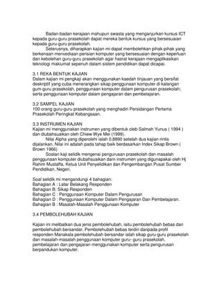 Badan-badan kerajaan mahupun swasta yang menganjurkan kursus ICT
kepada guru-guru prasekolah dapat mereka bentuk kursus yang bersesuaian
kepada guru-guru prasekolah.
Seterusnya, diharapkan kajian mi dapat membolehkan pihak-pihak yang
berkenaan menvediaan perisian komputer yang bersesuaian dengan keperluan
dan kebolehan guru-guru prasekolah agar hasrat kerajaan mengaplikasikan
teknologi makiumat sepenuh dalam sistem pendidikan dapat dicapai.
3.1 REKA BENTUK KAJIAN
Dalam kajian mi pengkaji akan menggunakan kaedah tinjauan yang bersifat
deskriptif yang cuba menerangkan sikap penggunaan komputer di kalangan
gum-guru prasekolah, penggunaan komputer dalam pengurusan prasekolah;
serta penggunaan komputer dalam pengajaran dan pembelajaran.
3.2 SAMPEL KAJIAN
100 orang guru-guru prasekolah yang menghadiri Persidangan Pertama
Prasekolah Peringkat Kebangsaan.
3.3 INSTRUMEN KAJIAN
Kajian mi menggunakan instrumen yang dibentuk oleb Salmah Yunus ( 1994 )
dan diubahsuaikan oleh Chiew Wye Mei (1999).
Nilai Alpha yang diperolehi ialah 0.8890 setelah dua kajian rintis
dijalankan. Nilai ini adalah pada tahap baik berdasarkan Index Sikap Brown (
Brown 1966)
Soalan kaji selidik mengenai pengurusan prasekolah dan masalah
penggunaan komputer diubahsuaikan darn instrumen yang digunapakai oleh Hj
Rahim Mustaffa, Ketua Unit Penyelidikan dan Pengembangan Pusat Sumber
Pendidikan, Negeri.
Soal selidik mi mengandungi 4 bahagian:
Bahagian A : Latar Belakang Responden
Bahagian B: Sikap Responden
Bahagian C : Penggunaan Komputer Dalam Pengurusan
Bahagian D : Penggunaan Komputer Dalam Pengajaran Dan Pembelajaran.
Bahagian B : Masalah-Masalah Penggunaan Komputer
3.4 PEMBOLEHUBAH KAJIAN
Kajian ini melibatkan dua jenis pembolehubah, iaitu pembolehubah bebas dan
pembolehubah bersandar. Pembolehubah bebas terdiri daripada profil
responden Manakala pembolehubah bersandar ialah sikap guru-guru prasekolah
dan masalah-masalah penggunaan komputer guru- guru prasekolah,
pembelajaran dan pengajaran menggunakan komputer serta pengurusan
berpandukan komputer.
 