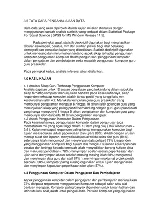 3.5 TATA CARA PENGANALISISAN DATA
Data-data yang akan diperolehi dalam kajian mi akan dianalisis dengan
menggunakan kaedah analisis statistik yang terdapat dalam Statistical Package
For Sosial Science ( SPSS for MS Window Release 11.5).
Pada peringkat awal, statistik deskriptif digunakan bagi menghasilkan
taburan kekerapan, peratus, mm dan sisihan piawai bagi latar belakang
demografi dan persoalan kajian yang disediakan. Statistik deskriptif digunakan
untuk menerang dan merumuskan tentang aspek sikap terhadap penggunaan
komputer.penggunaan komputer dalam pengurusan; penggunaan komputer
dalam pengajaran dan pembelajaran serta masalah penggunaan komputer guru-
guru prasekolah.
Pada penngkat kedua, analisis inferensi akan dijalankan.
4.0 HASIL KAJIAN
4.1 Analisis Sikap Guru Terhadap Penggunaan Komputer
Analisis dapatan untuk 12 soalan penyataan yang terkandung dalam subskala
sikap terhathp komputer menunjukkan bahawa pada keseluruhannya, sikap
responden terhadap komputer adalah tahap positif yang tunggi iaitu mm
keseluruahan ialah 4.2. Manakala kumpulan guru-guru prasekolah yang
mempunyai pengalaman mengajar 6 hingga 10 tahun ialah golongan guru yang
menunjukkan sikap yang paling positif berbandung dengan guru-guru prasekolah
yang hanya mempunyai I hingga 5 tahun pengalaman dan kumpulan guru yang
mempunyai lebih daripada 10 tahun pengalaman mengajar.
4.2 Aspek Penggunaan Komputer Dalam Pengurusan
Pada keseluruhannya, penggunaaan komputer dalam pengurusan juga
mencatatkan miii yang agak tinggi dalam 10 item yang diuji ( miii keseluruhan =
3.9 ). Kajian mendapati responden paling kerap menggunakan komputer bagi
tujuan meayediakan jadual peperiksaan dan ujian( 86%), diikUti dengan urusan
menaip surat dan laporan, menyediakanjadual waktu kelas dan guru (84%),
seterusnya ialah mengumpul dan menyimpan data pelajar( 79% ),responden
yang menggunakan komputer bagi tujuan lain mengikut susunan kekerapan dan
peratus dan tertinggi kepada terendah ialah menyediakan borang kutipan data
dan makiumat pendidikan ( 78% )menyimpan soalan-soalan peperiksaaan dan
ujian serta menyimpan akaun sekolah masing-masing ialah 68%; mengumpul
dan menyimpan data guru dan stafl 67% ); menyimpan makiumat projek-projek
sekolah ( 58%), komputer palmg kurang digunakan untuk tujuan menganalisis
dan menyimpan keputusan peperiksaan dan ujian (57%).
4.3 Penggunaan Komputer Dalam Pengajaran Dan Pembelajaran
Aspek penggunaan komputer dalam pengajaran dan pembelajaran menunjukkan
73% daripada responden menggunakan komputer sebagai salah satu alat
bantuan mengajar. Komputer paling banyak digunakan untuk tujuan latihan dan
latih tubi iaitu soal jawab untuk pengukuhan. Perisian komputer yang digunakan
 