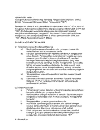 Hipotesis Nul kajian 1
Tiada perhubungan antara Sikap Terhadap Penggunaan Komputer ( STPK )
dengan Penggunaan Komputer Dalam Pengurusan( PKDP )
Berdasarkan Jadual di atas, pekali korelasi memberikan mlai r=O.3O 1. Nilai ini
merupakan hubungan yang sederhana bagi pasangan pembolehubah STPK dan
PKDP. Perhubungan wujud antara kedua-dua pembolehubah tersebut
merupakan satu hubungan yang positif. Keputusan ini menunjukkan bahawa
terdapat satu perkaitan yang signifikan di antara pembolehubah STPK dan
PKDP. Maka, hipotesis nul kajian 1 ditolak.
5.0 IMPLIKASI DAPATAN KAJIAN
5.1 Pihak Kementerian Pendidikan Malaysia
(a) Meningkatkan pengetahuan komputer guru-guru prasekolah
melalui latihan atau kursus secara formal.
(b) Kerajaan boleh memberikan insentif dalam bentuk pengecualian
cukai. Contoh: Pengecualikan cukai dibenkan kepada guru-guru
yang mengambil inisiatif untuk mengikuti kursus IT;memberi
sokongan dan insentif kepada oragaàsasi swasta yang tidak
bermotifkan untung sekiranya mereka menganjurkan kursus atau
latihan komputer kepada pendidik atau ibu bapa;Insentif yang
dibenkan kepada rakyat Malaysia sekarang tentang pembelian
komputer peribadi dan buku-buku IT ialah satu tindakan yang baik
dan patut diteruskan.
(c) ‘Menggalakkan’ korperat-korperat menjalankan tanggungjawab
sosial mereka.
(d) Kementerian Pendidikan boleh mendirikan Pusat iT Pendidikan
Malaysia (PITPM) yang akan menumpukan perhatian pada
pembangunan perisian.
5.2 Pihak Prasekolah
a) Perbanyakkan kursus dalaman untuk meningkatkan pengetahuan
komputer di kalangan guru yang Iemah.
b) Menambahkan bilangan komputer di sekolah. Sediakan ruangan
yang sesuai dan selesa untuk memudahkan guru menggunakan
komputer.
c) Mengggalakkan guru menggunakan komputer.
d) Prasekolah boleh mengadakan sistem ‘joint venture’ dengan
syarikat perisian komputer di mana hardware dan perisian akan
dibekal dan kos ditanggung oleh semua pihak terlibat.
e) Pihak pengurusan harus menekankan buthya sikap positif di
kalangan guru-guru prasekolah terhadap perkembangan dan
penggunaan teknologi maldumat dalam proses P&P.
5.3 Pihak Guru
 