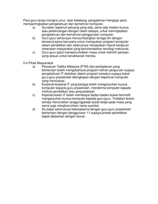 Para guru tanpa mengira umur, latar belakang, pengalaman mengajar perlu
mempertingkatkan pengetahuan dan kemahiran komputer.
a) Gunakan sepenuh peluang yang ada, sama ada melalui kursus
atau perbincangan dengan rakan sebaya, untuk meningkatkan
pengetahuan dan kemahiran penggunaan computer.
b) Guru-guru seharusya menyumbangkan tenaga din dengan
bersama-sama berusaha untuk menjayakan program komputer
dalam pendidikan dan seterusnya menjayakan hasrat keraja.an
mewuwan masyarakat yang berorientasikan tenologi makiumat.
c) Guru-guru patut memperuntukkan masa untuk memilih pensian
yang sesuai untuk kanakkanak mereka
5.4 Pihak Masyarakat
a) Persatuan Tadika Malaysia (PTM) dan perbadanan yang
berkenaan boleh mengubahsuai program latihan perguruan supaya
pengetahuan IT dislotkan dalam program tersebut supaya bakal
guru-guru prasekolah dilengkapan dengan keperluan komputer
yang mencukupi.
b) Korporat-korporat IT yang berjaya boleh menganjurkan kursus
komputer kepacla guru prasekolah, menderma komputer kepada
institusi pendidikan atau perpustakaait
c) Koporat bukan IT boleh membiayai badan-badan bukan bermotif
menganjurkan kursus komputer kepada guru-guru. Tindakan bukan
sahaja menunaikan tanggungjawab sosial tetapi pada masa yang
sama juga mengharumkan nama syarikat.
d) Ibu bapa seharusnya bekerjasama dengan guru-guru prasekolah
berkenaan dengan penggunaan 11 supaya proses pendidikan
dapat dijalankan dengan lancar.
 