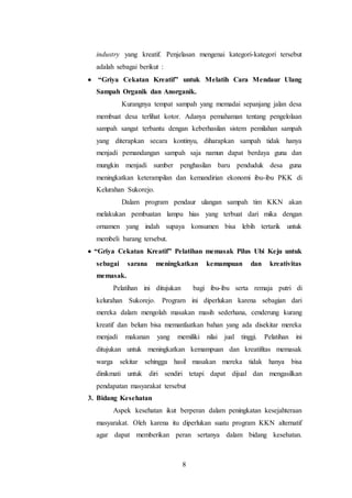 8
industry yang kreatif. Penjelasan mengenai kategori-kategori tersebut
adalah sebagai berikut :
 “Griya Cekatan Kreatif” untuk Melatih Cara Mendaur Ulang
Sampah Organik dan Anorganik.
Kurangnya tempat sampah yang memadai sepanjang jalan desa
membuat desa terlihat kotor. Adanya pemahaman tentang pengelolaan
sampah sangat terbantu dengan keberhasilan sistem pemilahan sampah
yang diterapkan secara kontinyu, diharapkan sampah tidak hanya
menjadi pemandangan sampah saja namun dapat berdaya guna dan
mungkin menjadi sumber penghasilan baru penduduk desa guna
meningkatkan keterampilan dan kemandirian ekonomi ibu-ibu PKK di
Kelurahan Sukorejo.
Dalam program pendaur ulangan sampah tim KKN akan
melakukan pembuatan lampu hias yang terbuat dari mika dengan
ornamen yang indah supaya konsumen bisa lebih tertarik untuk
membeli barang tersebut.
 “Griya Cekatan Kreatif” Pelatihan memasak Pilus Ubi Keju untuk
sebagai sarana meningkatkan kemampuan dan kreativitas
memasak.
Pelatihan ini ditujukan bagi ibu-ibu serta remaja putri di
kelurahan Sukorejo. Program ini diperlukan karena sebagian dari
mereka dalam mengolah masakan masih sederhana, cenderung kurang
kreatif dan belum bisa memanfaatkan bahan yang ada disekitar mereka
menjadi makanan yang memiliki nilai jual tinggi. Pelatihan ini
ditujukan untuk meningkatkan kemampuan dan kreatifitas memasak
warga sekitar sehingga hasil masakan mereka tidak hanya bisa
dinikmati untuk diri sendiri tetapi dapat dijual dan mengasilkan
pendapatan masyarakat tersebut
3. Bidang Kesehatan
Aspek kesehatan ikut berperan dalam peningkatan kesejahteraan
masyarakat. Oleh karena itu diperlukan suatu program KKN alternatif
agar dapat memberikan peran sertanya dalam bidang kesehatan.
 