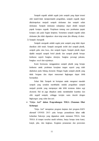 11
Sampah organik adalah segala jenis sampah yang dapat terurai
oleh tanah.Untuk mempermudah pengolahan, sampah organik dapat
dikelompokan menjadi sampah dedaunan dan sampah selain
dedaunan. Sampah dedaunan selanjutnya dapat diolah menjadi
pupuk kompos organik. Penjelasan tentang cara pembuatan pupuk
kompos ada pada bagian lampiran. Sementara sampah organik selain
dedaunan jika tidak digunakan akan tetap aman jika dibuang di alam.
2) Sampah Anorganik
Sampah anorganik adalah segala jenis sampah yang tidak dapat
diuraikan oleh tanah. Sampah anorganik terdiri dari sampah plastik,
sampah gelas atau kaca, dan sampah logam. Sampah plastik dapat
dipilah menjadi sampah botol plastik dan sampah plastik berupa
lembaran seperti bungkus deterjen, bungkus pewangi pakaian,
bungkus snack dan sejenisnya.
Kami berencana menggunakan sampah plastik yang berupa
lembaran untuk pembutan kerajinan tangan seperti yang telah
dijelaskan pada bidang ekonomi. Dengan begitu sampah plastik yang
tidak berguna dan dapat mencemari lingkungan dapat lebih
bermanfaat.
Solusi Bak Sampah ini bertujuan untuk mengatasi masalah
sampah yang semakin membludak melalui pengolahan sampah
menjadi produk yang mempunyai nilai lebih terutama dalam segi
ekonomi. Hal ini juga ditujukan untuk meminimalisir kuantitas dan
efek negatif sampah, sehingga tercipta suatu daerah dengan
lingkungan yang sehat dan asri.
 “Griya Asri” dalam Pengembangan TOGA (Tanaman Obat
Keluarga)
“Griya Asri” merupakan program lanjutan dari program KKN
alternatif UNNES 2013 yaitu berupa pemanfaatan lahan milik
kelurahan Sukorejo yang digunakan untuk menanam TOGA. Jenis
TOGA di tempat tersebut masih terbatas, hanya berupa temu kunci,
kunyit, jahe, dan lengkuas. Kegiatan penanaman dan perawatan
 