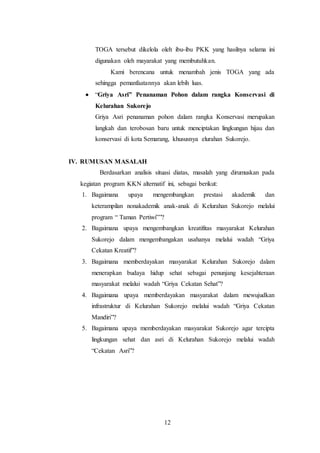 12
TOGA tersebut dikelola oleh ibu-ibu PKK yang hasilnya selama ini
digunakan oleh mayarakat yang membutuhkan.
Kami berencana untuk menambah jenis TOGA yang ada
sehingga pemanfaatannya akan lebih luas.
 “Griya Asri” Penanaman Pohon dalam rangka Konservasi di
Kelurahan Sukorejo
Griya Asri penanaman pohon dalam rangka Konservasi merupakan
langkah dan terobosan baru untuk menciptakan lingkungan hijau dan
konservasi di kota Semarang, khususnya elurahan Sukorejo.
IV. RUMUSAN MASALAH
Berdasarkan analisis situasi diatas, masalah yang dirumuskan pada
kegiatan program KKN alternatif ini, sebagai berikut:
1. Bagaimana upaya mengembangkan prestasi akademik dan
keterampilan nonakademik anak-anak di Kelurahan Sukorejo melalui
program “ Taman Pertiwi””?
2. Bagaimana upaya mengembangkan kreatifitas masyarakat Kelurahan
Sukorejo dalam mengembangakan usahanya melalui wadah “Griya
Cekatan Kreatif”?
3. Bagaimana memberdayakan masyarakat Kelurahan Sukorejo dalam
menerapkan budaya hidup sehat sebagai penunjang kesejahteraan
masyarakat melalui wadah “Griya Cekatan Sehat”?
4. Bagaimana upaya memberdayakan masyarakat dalam mewujudkan
infrastruktur di Kelurahan Sukorejo melalui wadah “Griya Cekatan
Mandiri”?
5. Bagaimana upaya memberdayakan masyarakat Sukorejo agar tercipta
lingkungan sehat dan asri di Kelurahan Sukorejo melalui wadah
“Cekatan Asri”?
 