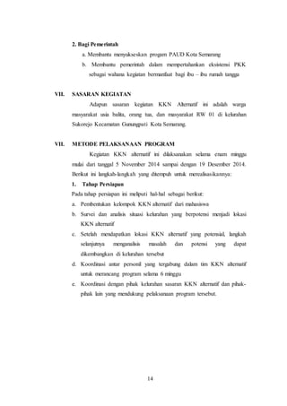 14
2. Bagi Pemerintah
a. Membantu menyukseskan progam PAUD Kota Semarang
b. Membantu pemerintah dalam mempertahankan eksistensi PKK
sebagai wahana kegiatan bermanfaat bagi ibu – ibu rumah tangga
VII. SASARAN KEGIATAN
Adapun sasaran kegiatan KKN Alternatif ini adalah warga
masyarakat usia balita, orang tua, dan masyarakat RW 01 di kelurahan
Sukorejo Kecamatan Gunungpati Kota Semarang.
VII. METODE PELAKSANAAN PROGRAM
Kegiatan KKN alternatif ini dilaksanakan selama enam minggu
mulai dari tanggal 5 November 2014 sampai dengan 19 Desember 2014.
Berikut ini langkah-langkah yang ditempuh untuk merealisasikannya:
1. Tahap Persiapan
Pada tahap persiapan ini meliputi hal-hal sebagai berikut:
a. Pembentukan kelompok KKN alternatif dari mahasiswa
b. Survei dan analisis situasi kelurahan yang berpotensi menjadi lokasi
KKN alternatif
c. Setelah mendapatkan lokasi KKN alternatif yang potensial, langkah
selanjutnya menganalisis masalah dan potensi yang dapat
dikembangkan di kelurahan tersebut
d. Koordinasi antar personil yang tergabung dalam tim KKN alternatif
untuk merancang program selama 6 minggu
e. Koordinasi dengan pihak kelurahan sasaran KKN alternatif dan pihak-
pihak lain yang mendukung pelaksanaan program tersebut.
 