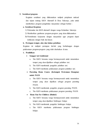 16
5. Sosialisasi program
Kegiatan sosialisasi yang dilaksanakan meliputi penjelasan maksud
dan tujuan tentang KKN Alternatif di Desa Sukorejo, yaitu untuk
memberikan program pengabdian masyarakat sebagai berikut :
a. Sosialisasi Kegiatan
1) Perkenalan tim KKN alternatif dengan warga Kelurahan Sukorejo
2) Memberikan gambaran program-program yang akan dilaksanakan
3) Permohonan kerjasama dengan masyarakat agar program dapat
terlaksana dengan baik dan lancar.
b. Persiapan tempat, alat, dan bahan pelatihan
Kegiatan ini meliputi persiapan hal-hal yang berhubungan dengan
pelaksanaan program-program yang telah disebutkan di atas.
1. Pendidikan
 Sanggar tari tradisional
a. Tim KKN bersama warga bermusyawarah untuk menentukan
tempat yang akan dijadikan sebagai pelatihan tari.
b. Tim KKN membentuk pengelola pelatihan tari.
c. Tim KKN membantu pelaksanaan program pelatihan tari.
 Parenting Home Course (Kelompok Pertemuan Orangtua)
untuk PAUD
a. Tim KKN bersama warga bermusyawarah untuk menentukan
tempat yang akan dijadikan sebagai program parenting
PAUD.
b. Tim KKN membentuk pengelola program parenting PAUD.
c. Tim KKN membantu pelaksanaan program parenting PAUD.
 Home Fun For Children (Bimbel)
a. Tim KKN bersama warga bermusyawarah untuk menentukan
tempat yang akan dijadikan bimbingan belajar.
b. Tim KKN membentuk pengelola bimbingan belajar.
c. Tim KKN membantu pelaksanaan program bimbingan
belajar.
 
