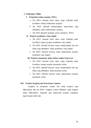 20
5. Lingkungan Hidup
I. Pengelolaan lahan tanaman TOGA
a. Tim KKN menemui ketua rukun warga kelurahan untuk
koordinasi tentang Pelaksanaan program.
b. Tim KKN alternatif mempersiapkan bahan-bahan yang
dibutuhkan untuk melaksanakan program.
c. Tim KKN alternatif memandu proses tamanisasi TOGA.
II. Program pembuatan tong sampah
a. Tim KKN menemui ketua rukun warga kelurahan untuk
koordinasi tentang program pembuatan tong sampah.
b. Tim KKN alternatif bersama warga mempersiapkan alat dan
bahan yang dibutuhkan dalam pembuatan tong sampah.
c. Tim KKN alternatif bersama warga melaksanakan program
pembuatan tong sampah.
III. Program penanaman pohon dalam rangka konservasi
a. Tim KKN menemui ketua rukun warga kelurahan untuk
koordinasi tentang program penanaman pohon.
b. Tim KKN alternatif bersama warga mempersiapkan alat dan
bahan yang dibutuhkan dalam penanaan pohon.
c. Tim KKN alternatif bersama warga melaksanakan program
penanaman pohon.
VIII. Evaluasi Kegiatan dan Penyusunan Laporan
Kegiatan ini merupakan evaluasi dari setiap program yang
dilaksanakan oleh tim KKN. Kegiatan evaluasi dilakukan setiap kegiatan
selesai dilaksanakan. Tujuannya agar pelaksanaan program selanjutnya
dapat berjalan lebih baik.
 