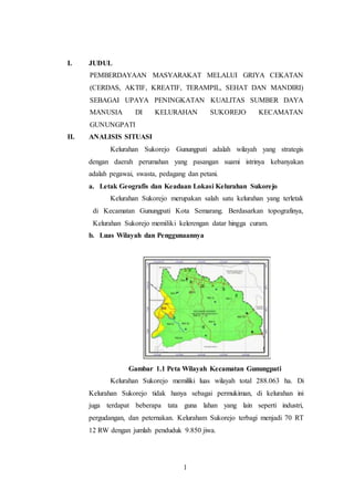 1
I. JUDUL
PEMBERDAYAAN MASYARAKAT MELALUI GRIYA CEKATAN
(CERDAS, AKTIF, KREATIF, TERAMPIL, SEHAT DAN MANDIRI)
SEBAGAI UPAYA PENINGKATAN KUALITAS SUMBER DAYA
MANUSIA DI KELURAHAN SUKOREJO KECAMATAN
GUNUNGPATI
II. ANALISIS SITUASI
Kelurahan Sukorejo Gunungpati adalah wilayah yang strategis
dengan daerah perumahan yang pasangan suami istrinya kebanyakan
adalah pegawai, swasta, pedagang dan petani.
a. Letak Geografis dan Keadaan Lokasi Kelurahan Sukorejo
Kelurahan Sukorejo merupakan salah satu kelurahan yang terletak
di Kecamatan Gunungpati Kota Semarang. Berdasarkan topografinya,
Kelurahan Sukorejo memiliki kelerengan datar hingga curam.
b. Luas Wilayah dan Penggunaannya
Gambar 1.1 Peta Wilayah Kecamatan Gunungpati
Kelurahan Sukorejo memiliki luas wilayah total 288.063 ha. Di
Kelurahan Sukorejo tidak hanya sebagai permukiman, di kelurahan ini
juga terdapat beberapa tata guna lahan yang lain seperti industri,
pergudangan, dan peternakan. Keluraham Sukorejo terbagi menjadi 70 RT
12 RW dengan jumlah penduduk 9.850 jiwa.
 