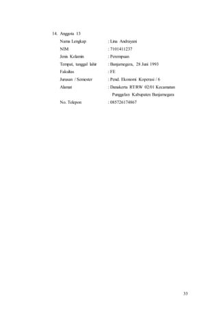 33
14. Anggota 13
Nama Lengkap : Lina Andrayani
NIM : 7101411237
Jenis Kelamin : Perempuan
Tempat, tanggal lahir : Banjarnegara, 28 Juni 1993
Fakultas : FE
Jurusan / Semester : Pend. Ekonomi Koperasi / 6
Alamat : Danakerta RT/RW 02/01 Kecamatan
Punggelan Kabupaten Banjarnegara
No. Telepon : 085726174867
 