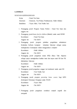 34
LAMPIRAN
SUSUNAN KEPENGURUSAN
Ketua : Faisal Nur Iman
Sekertaris : Ermawati, Yan Wahyu Pradhanawati, Hafid Afridian
Bendahara : Yeyen Afiati, Veni Nurlita Sari
1. Penanggung jawab Program Taman Pertiwi : Faisal Nur Iman dan
anggota tim
2. Penanggung jawab home fun for children (Bimbel) untuk anak SD/MI
Koordinator : Faisal Nur Iman
Anggota tim : Tim KKN
3. Penanggung jawab program pelatihan pengelolaan administrasi
Kelurahan berbasis komputer kelurahan Sukorejo sebagai sarana
meningkatkan kemampuan dalam menggunakan computer
Koordinator : Hafid Afridian
Anggota tim : Tim KKN
4. Penanggung jawab pengadaan taman BTQ (Baca Tulis Alquran)
sebagai upaya meningkatkan kualitas iman dan taqwa anak SD dan TK
dikelurahan Sukorejo
Koordinator : Hafid Afridian
Anggota tim : Tim KKN
5. Penanggung jawab pengadaan sanggar tari tradisional untuk anak SD
Koordinator : Veni Nurlita Sari
Anggota tim : Tim KKN
6. Penanggung jawab program parenting home course bagi KPO
(Kelompok Pertemuan Orangtua) untuk PAUD
Koordinator : Yeyen Afiati
Anggota tim : Tim KKN
7. Penanggung jawab pengadaan sosialisasi sampah organik dan
anorganik
 