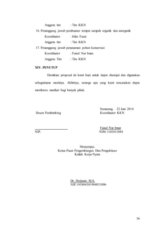 36
Anggota tim : Tim KKN
16. Penanggung jawab pembuatan tempat sampah organik dan anorganik
Koordinator : Irfan Fauzi
Anggota tim : Tim KKN
17. Penanggung jawab penanaman pohon konservasi
Koordinator : Faisal Nur Iman
Anggota Tim : Tim KKN
XIV. PENUTUP
Demikian proposal ini kami buat untuk dapat disetujui dan digunakan
sebagaimana mestinya. Akhirnya, semoga apa yang kami rencanakan dapat
membawa manfaat bagi banyak pihak.
Semarang, 22 Juni 2014
Dosen Pembimbing Koordinator KKN
Faisal Nur Iman
NIP. NIM 1102411084
Menyetujui,
Ketua Pusat Pengembangan Dan Pengelolaan
Kuliah Kerja Nyata
Dr. Dwijanto M.S.
NIP.195804301984031006
 