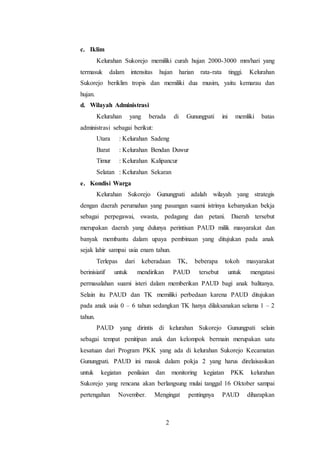 2
c. Iklim
Kelurahan Sukorejo memiliki curah hujan 2000-3000 mm/hari yang
termasuk dalam intensitas hujan harian rata-rata tinggi. Kelurahan
Sukorejo beriklim tropis dan memiliki dua musim, yaitu kemarau dan
hujan.
d. Wilayah Administrasi
Kelurahan yang berada di Gunungpati ini memliki batas
administrasi sebagai berikut:
Utara : Kelurahan Sadeng
Barat : Kelurahan Bendan Duwur
Timur : Kelurahan Kalipancur
Selatan : Kelurahan Sekaran
e. Kondisi Warga
Kelurahan Sukorejo Gunungpati adalah wilayah yang strategis
dengan daerah perumahan yang pasangan suami istrinya kebanyakan bekja
sebagai perpegawai, swasta, pedagang dan petani. Daerah tersebut
merupakan daerah yang dulunya perintisan PAUD milik masyarakat dan
banyak membantu dalam upaya pembinaan yang ditujukan pada anak
sejak lahir sampai usia enam tahun.
Terlepas dari keberadaan TK, beberapa tokoh masyarakat
berinisiatif untuk mendirikan PAUD tersebut untuk mengatasi
permasalahan suami isteri dalam memberikan PAUD bagi anak balitanya.
Selain itu PAUD dan TK memiliki perbedaan karena PAUD ditujukan
pada anak usia 0 – 6 tahun sedangkan TK hanya dilaksanakan selama 1 – 2
tahun.
PAUD yang dirintis di kelurahan Sukorejo Gunungpati selain
sebagai tempat penitipan anak dan kelompok bermain merupakan satu
kesatuan dari Program PKK yang ada di kelurahan Sukorejo Kecamatan
Gunungpati. PAUD ini masuk dalam pokja 2 yang harus direlaisasikan
untuk kegiatan penilaian dan monitoring kegiatan PKK kelurahan
Sukorejo yang rencana akan berlangsung mulai tanggal 16 Oktober sampai
pertengahan November. Mengingat pentingnya PAUD diharapkan
 