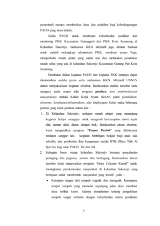 3
pemerintah mampu memberikan dana dan pelatihan bagi keberlangsungan
PAUD yang akan dirintis.
Selain PAUD untuk membantu keberhasilan penilaian dan
monitoring PKK Kecamatan Gunungpati dan PKK Kota Semarang di
Kelurahan Sukorejo, mahasiswa KKN alternatif juga diminta bantuan
untuk melatih melengkapi administrasi PKK, membuat taman Toga,
memperbaiki rumah pintar yang sudah ada dan melakukan pendataan
rumah sehat yang ada di kelurahan Sukorejo Kecamatan Gunung Pati Kota
Semarang.
Hambatan dalam kegiatan PAUD dan kegiatan PKK tentunya dapat
diminimalkan melalui peran serta mahasiswa KKN Alternatif UNNES
dalam menyukseskan kegiatan tersebut. Berdasarkan analisis tersebut serta
mengacu pada empat pilar program posdaya (pos pemberdayaan
masyarakat) melalui Kuliah Kerja Nyata (KKN) yakni pendidikan,
ekonomi, kesehatan,infrastruktur, dan lingkungan hidup maka beberapa
potensi yang kami petakan antara lain :
1. Di Kelurahan Sukorejo, terdapat rumah pintari yang menunjang
kegiatan belajar mengajar untuk mengasah keterampilan siswa sejak
dini, namun tidak diurus dengan baik. Berdasarkan alasan tersebut,
kami mengusulkan program “Taman Pertiwi” yang didalamnya
terdapat sanggar tari, kegiatan bimbingan belajar bagi anak usia
sekolah, dan pemberian ilmu keagamaan mealui BTQ (Baca Tulis Al
Qur’an) bagi anak PAUD, TK dan SD.
2. Sebagian besar warga kelurahan Sukorejo bermata pencaharian
pedagang dan pegawai, swasta dan berdagang. Berdasarkan alasan
tersebut kami menawarkan program “Griya Cekatan Kreatif” untuk
meningkatan perekonomian masyarakat di kelurahan Sukorejo yang
bertujuan untuk membentuk masyarakat yang kreatif , yaitu :
 Kerajinan tangan dari sampah organik dan anorganik. Kurangnya
tempat sampah yang memadai sepanjang jalan desa membuat
desa terlihat kotor. Adanya pemahaman tentang pengelolaan
sampah sangat terbantu dengan keberhasilan sistem pemilahan
 