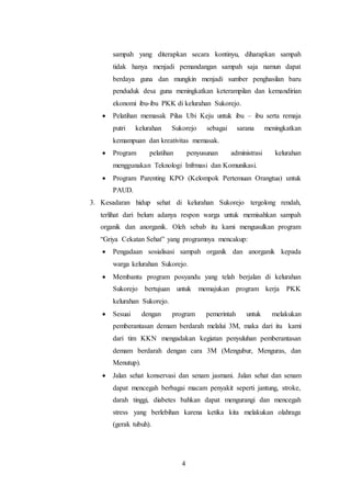 4
sampah yang diterapkan secara kontinyu, diharapkan sampah
tidak hanya menjadi pemandangan sampah saja namun dapat
berdaya guna dan mungkin menjadi sumber penghasilan baru
penduduk desa guna meningkatkan keterampilan dan kemandirian
ekonomi ibu-ibu PKK di kelurahan Sukorejo.
 Pelatihan memasak Pilus Ubi Keju untuk ibu – ibu serta remaja
putri kelurahan Sukorejo sebagai sarana meningkatkan
kemampuan dan kreativitas memasak.
 Program pelatihan penyusunan administrasi kelurahan
menggunakan Teknologi Infrmasi dan Komunikasi.
 Program Parenting KPO (Kelompok Pertemuan Orangtua) untuk
PAUD.
3. Kesadaran hidup sehat di kelurahan Sukorejo tergolong rendah,
terlihat dari belum adanya respon warga untuk memisahkan sampah
organik dan anorganik. Oleh sebab itu kami mengusulkan program
“Griya Cekatan Sehat” yang programnya mencakup:
 Pengadaan sosialisasi sampah organik dan anorganik kepada
warga kelurahan Sukorejo.
 Membantu program posyandu yang telah berjalan di kelurahan
Sukorejo bertujuan untuk memajukan program kerja PKK
kelurahan Sukorejo.
 Sesuai dengan program pemerintah untuk melakukan
pemberantasan demam berdarah melalui 3M, maka dari itu kami
dari tim KKN mengadakan kegiatan penyuluhan pemberantasan
demam berdarah dengan cara 3M (Mengubur, Menguras, dan
Menutup).
 Jalan sehat konservasi dan senam jasmani. Jalan sehat dan senam
dapat mencegah berbagai macam penyakit seperti jantung, stroke,
darah tinggi, diabetes bahkan dapat mengurangi dan mencegah
stress yang berlebihan karena ketika kita melakukan olahraga
(gerak tubuh).
 