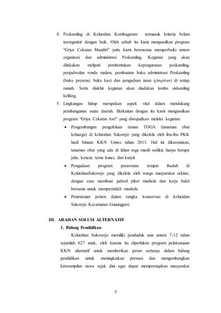 5
4. Poskamling di Kelurahan Kembagarum termasuk kriteria belum
terorganisir dengan baik. Oleh sebab itu kami mengusulkan program
“Griya Cekatan Mandiri” yaitu kami berencana memperbaiki sistem
organisasi dan administrasi Poskamling. Kegiatan yang akan
dilakukan meliputi pembentukan kepengurusan poskamling,
penjadwalan ronda malam, pembuatan buku administrasi Poskamling
(buku presensi, buku kas) dan pengadaan iuran (jimpitan) di setiap
rumah. Serta diakhir kegiatan akan diadakan lomba siskamling
keliling.
5. Lingkungan hidup merupakan aspek vital dalam mendukung
pembangunan suatu daerah. Berkaitan dengan itu kami mengusulkan
program “Griya Cekatan Asri” yang diwujudkan melalui kegiatan:
 Pengembangan pengelolaan taman TOGA (tanaman obat
keluarga) di kelurahan Sukorejo yang dikelola oleh ibu-ibu PKK
hasil binaan KKN Unnes tahun 2013. Hal ini dikarenakan,
tanaman obat yang ada di lahan toga masih sedikit, hanya berupa
jahe, kencur, temu kunci, dan kunyit.
 Pengadaan program perawatan tempat ibadah di
KelurahanSukorejo yang dikelola oleh warga masyarakat sekitar,
dengan cara membuat jadwal piket mushola dan kerja bakti
bersama untuk memperindah mushola.
 Peneneman pohon dalam rangka konservasi di kelurahan
Sukorejo Kecamatan Gunungpati.
III. ARAHAN SOLUSI ALTERNATIF
1. Bidang Pendidikan
Kelurahan Sukorerjo memiliki penduduk usia antara 7-12 tahun
sejumlah 627 anak, oleh karena itu diperlukan program pelaksanaan
KKN alternatif untuk memberikan peran sertanya dalam bidang
pendidikan untuk meningkatkan prestasi dan mengembangkan
keterampilan siswa sejak dini agar dapat mempersiapkan masyarakat
 