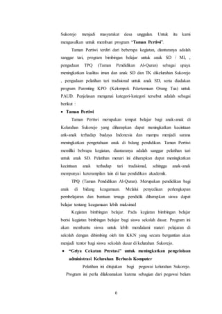 6
Sukorejo menjadi masyarakat desa unggulan. Untuk itu kami
mengusulkan untuk membuat program “Taman Pertiwi”.
Taman Pertiwi terdiri dari beberapa kegiatan, diantaranya adalah
sanggar tari, program bimbingan belajar untuk anak SD / MI, ,
pengadaan TPQ (Taman Pendidikan Al-Quran) sebagai upaya
meningkatkan kualitas iman dan anak SD dan TK dikelurahan Sukorejo
, pengadaan pelatihan tari tradisional untuk anak SD, serta diadakan
program Parenting KPO (Kelompok Pdertemuan Orang Tua) untuk
PAUD. Penjelasan mengenai kategori-kategori tersebut adalah sebagai
berikut :
 Taman Pertiwi
Taman Pertiwi merupakan tempat belajar bagi anak-anak di
Kelurahan Sukorejo yang diharapkan dapat meningkatkan kecintaan
ank-anak terhadap budaya Indonesia dan mampu menjadi sarana
meningkatkan pengetahuan anak di bdang pendidikan. Taman Pertiwi
memiliki bebrapa kegiatan, diantaranya adalah sanggar pelatihan tari
untuk anak SD. Pelatihan menari ini diharapkan dapat meningkatkan
kecintaan anak terhadap tari tradisional, sehingga anak-anak
mempunyai keterampilan lain di luar pendidikan akademik.
TPQ (Taman Pendidikan Al-Quran). Merupakan pendidikan bagi
anak di bidang keagamaan. Melalui penyediaan perlengkapan
pembelajaran dan bantuan tenaga pendidik diharapkan siswa dapat
belajar tentang keagamaan lebih maksimal
Kegiatan bimbingan belajar. Pada kegiatan bimbingan belajar
berisi kegiatan bimbingan belajar bagi siswa sekolah dasar. Program ini
akan membantu siswa untuk lebih mendalami materi pelajaran di
sekolah dengan dibimbing oleh tim KKN yang secara bergantian akan
menjadi tentor bagi siswa sekolah dasar di kelurahan Sukorejo.
 “Griya Cekatan Prestasi” untuk meningkatkan pengelolaan
administrasi Kelurahan Berbasis Komputer
Pelatihan ini ditujukan bagi pegawai kelurahan Sukorejo.
Program ini perlu dilaksanakan karena sebagian dari pegawai belum
 
