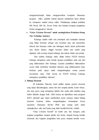 7
menguasai/terampil dalam mengoperasikan komputer khususnya
program office, padahal seluruh laporan administrasi harus dikirim
ke kebupaten melalui sistem online. Pelatihannya meliputi pelatihan
MS Word, MS XL, Power Point, dan Instalasi kompute pengiriman
berkas menggunakan internet.
 “Griya Cekatan Prestasi” untuk meningkatkan Perhatian Orang
Tua Terhadap Anaknya
Keluarga adalah salah satu kelompok atau kumpulan manusia
yang hidup bersama sebagai satu kesatuan atau unit masyarakat
terkecil dan biasanya selalu ada hubungan darah, ikatan perkawinan
atau ikatan lainnya, tinggal bersama dalam satu rumah yang
dipimpin oleh seorang kepala keluarga dan makan dalam satu periuk.
Dari definisi keluarga maka dinilai bahwa PAUD berbasis
keluarga merupakan suatu bentuk layanan pendidikan anak usia dini
yang dilaksanakan oleh keluarga. Layanan pendidikan dilaksanakan
secara tidak terstruktur meskipun interaksi yang dialaksanakan tetap
berbasis pada upaya untuk mengembangkan semua potensi
kecerdasan anak. Oleh karena itu PAUD berbasis keluarga
merupakan pendidikan informal.
2. Bidang Ekonomi
Di kelurahan Sukorejo kami melihat adanya potensi ekonomi
yang dapat dikembangkan, antara lain dari sampah plastik, kertas bekas,
dan kain perca yang merupakan limbah dari usaha jahit rumahan yang
belum dikelola dengan baik. Oleh karena itu diperlukan suatu program
KKN alternatif agar dapat memberikan peran sertanya dalam bidang
ekonomi terutama dalam mengembangkan kemampuan kreasi
masyakat, khususnya ibu-ibu PKK dan remaja putri untuk
meningkatkan nilai jual benda yang tidak bernilai/bernilai rendah.
“Griya Cekatan Kreatif” ini terdiri atas dua kategori, yaitu
kegiatan pengolahan sampah plastik dan kertas menjadi barang bernilai
ekonomis dan kegiatan pengolahan kain perca menjadi produk home
 
