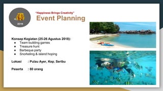 Event Planning
“Happiness Brings Creativity”
2D1N
Konsep Kegiatan (25-26 Agustus 2018):
● Team building games
● Treasure hunt
● Barbeque party
● Snorkeling & island hoping
Lokasi : Pulau Ayer, Kep. Seribu
Peserta : 80 orang
 