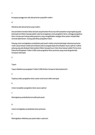 c.

Kurangnya penggunaan alat alat pertanian yang lebih modern

d.

Mahalnya alat-alat pertanian yang modern.

Dari perubahan tersebut diatas dampak yang dirasakan khususnya oleh parapetani yang tergabung pada
kelompok tani Mekar Sawargi adalah sukarnya tenagakerja untuk pengolahan lahan, sehingga pengolahan
lahan mempunyai rentang waktuyang lama, yang mengakibatkan sebagian lahan petani menjadi tidak
serentak dalamtanam. Kurang optimalnya pengolahan lahan.

Peluang untuk meningkatkan produktivitas padi sawah melalui sentuhanteknologi mekanisasi pertanian
masih cukup terbuka melalui pemanfaatan potensi yangada dapat dimanfaatkan secara optimal, melihat
peluang yang ada diwilayah kelompoktani Mekar Sawargi Dusun Cisitu Desa Sukasari adalah Pemenuhan
KebutuhanPengadaan Traktor G 600 untuk pengolahan lahan pertanian yang cocok dengankondisi
hamparan kelompok.

2
.

Tujuan

Tujuan diadakannya pengadaan Traktor G 600 di lahan hamparan kelompokadalah :

a.

Tepatnya waktu pengolahan lahan sawah untuk tanam lebih serempak.

b.

Untuk menjadikan pengolahan lahan secara optimal

c.

Meningkatnya produktivitas komoditi padi sawah.


d.

Untuk meningkatkan produktivitas lahan pertanian.

e.

Meningkatkan efektivitas para petani dalam usaha tani.
 