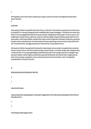 f.

Meningkatkan pemerintah dalam pelaksanaan program pertanin terutama PeningkatanProduksi Beras
Secara Nasional.
II.

KEADAAN

Kelompok tani Mekar Sawargi Bersekretariat di Dusun Cisitu Rw 13 desaSukasari jarak dari pemerintah desa
kurang lebih 3 km dengan topograpi daerah sedikitberbukit, dengan ketinggian ± 700 diatas permukaan laut.
Pada umumnya anggotakelompok bermata pencaharian sebagai petani baik pangan maupun sayuran, dan
hasilkerajinan olahan bambu seperti rak, anyaman, bilik dan giribig. Dengan kehidupanyang sederhana dan
kebanyakan masih berpendidikan sekolah dasar tetapi masihmenjalankan kehidupan bergotong royong dan
beragama Islam yang dianutnya. Saranatransportasi berupa ojek dengan prasarana jalan yang sudah lancar
dan masukkendaraan, sehingga pengankutan hasil pertanian cukup berjalan lancar.

Kelompok tani Mekar Sawargi berdiri berdasarkan kepentingan bersama dalammengelola lahan pertanian
berupa sawah di Dusun Cisitu Desa Sukasari dengan luasarel sawah ± 25 Hektar dengan data sebagai berikut
:Jumlah pemilik 172 orang dengantingkat produktivitas/ha padi 4,9 ton dengan pola tanam sebagian besar
pad-padi. Apabila melihat tingkat produktivitas pada padi berdasarkan data faktual belum begituoptimal,
salah satunya dengan pengadaan sarana mekanisasi pertanian berupa teraktor untuk meningkatkan
produktivitas/ha menjadi 5,8 ton/ha.



III.

RENCANA KEGIATANPENGADAAN TRAKTOR

3
.
1
.

LokasiArealPertanian
.

Lokasiarealpertanian yangdiupayakan untukdapat menggunakanmesintraktorpadasaatpengolahanlahandiDusun
Cisitu Seluas25 Ha.

3
.
2
.

PemberdayaanKelembagaan Petani
 