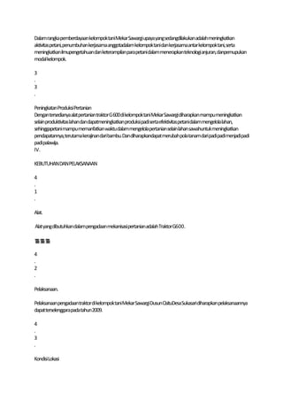 Dalam rangka pemberdayaankelompoktaniMekar Sawargi upaya yangsedangdilakukan adalah meningkatkan
aktivitaspetani,penumbuhan kerjasama anggotadalam kelompoktanidankerjasamaantar kelompoktani, serta
meningkatkanilmupengetahuan dan keterampilanparapetanidalam menerapkanteknologi anjuran,danpemupukan
modalkelompok.

3
.
3
.

PeningkatanProduksi Pertanian
Dengantersedianya alatpertanian traktorG600di kelompoktani Mekar Sawargidiharapkan mampumeningkatkan
selainproduktivitaslahandandapatmeningkatkan produksi padiserta efektivitaspetanidalammengelolalahan,
sehinggapetani mampumemanfatkan waktudalammengelolapertanian selain lahan sawahuntukmeningkatkan
pendapatannya,terutamakerajinandaribambu.Dandiharapkandapatmerubahpolatanamdari padi padimenjadipadi
padipalawija.
IV.

KEBUTUHAN DANPELAKSANAAN

4
.
1
.

Alat.

Alatyangdibutuhkandalampengadaan mekanisasipertanianadalahTraktorG600.



4
.
2
.

Pelaksanaan.

Pelaksanaanpengadaantraktordi kelompoktaniMekar SawargiDusun CisituDesaSukasaridiharapkan pelaksanaannya
dapatterselenggarapadatahun2009.

4
.
3
.

KondisiLokasi
 