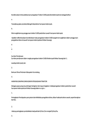 KondisiLokasiUntukpelaksanaan pengadaanTraktorG600pada lahankelompoktani sebagaiberikut

a.

Tersedianya jalanproduksi ditengah lokasi lahanhamparan kelompok.

b.

Memungkinkannyapenggunaan traktor G600 padalahan sawah hamparan kelompok.

Apabila melihat keadaan kondisilokasi maka pengadaantraktorG600sangatmemungkinkandalam penggunaan
pengolahanlahandi sawahhamparankelompoktaniMekarSawargi.

4
.
4
.

SumberPendanaan
Sumberpendanaandalam rangka pengadaantraktor G600dikelompokMekar Sawargidari:1.

swadaya kelompok,dan

2.

BantuanDinasPertanian KabupatenSumedang.

V.

HARAPAN DAMPAK DARIADANYAPENGADAANTRAKTOR

Sebagaiupayayangsesuaidengan keinginandantujuan kegiatan melaluipengadaantraktorpada lahan sawah
hamparan kelompoktaniMekar Sawargi dalamrangka :

1.

PeningkatanPendapatanparapetanidariefektivitaspengolahanlahan,diluarhasilusaha lahansawah, seperti kerajinan
bambo.


2.

Adanya peningkatanproduktivitashasilpadidari4,9 ton/hamenjadi 5,8ton/ha.

3.
 