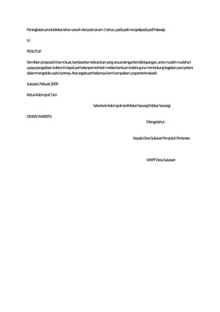 Peningkatanproduktivitaslahansawah daripolatanam1tahun,padipadi menjadipadipadiPalawija.

VI.

PENUTUP

Demikianproposal ini kamibuat,berdasarkan kebutuhan yangsesuai dengankondisilapangan,serta mudah-mudahan
upayapengadaan traktorinidapat perhatianpemerintahmelaluibantuan traktor gunamendukungkegiatanparapetani
dalammengelolausahataninya.Atassegalaperhatiannya kami sampaikanucapanterimakasih.

Sukasari,Pebuari 2009

KetuaKelompokTani

                                          SekretarisKelompoktaniMekarSawargi Mekar Sawargi

OMAN WARSITA
                                                                           Mengetahui:


                                                                   KepalaDesaSukasari PenyuluhPertanian



                                                                           WKPPDesa Sukasari
 