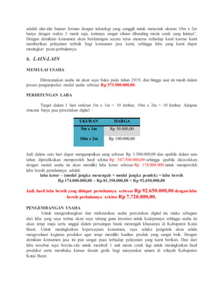 adalah alat-alat buatan Jerman dengan teknologi yang canggih untuk mencetak ukuran 10m x 2m
hanya dengan waktu 3 menit saja, tentunya sangat efisien dibanding mesin cetak yang lainnya”.
Dengan demikian konsumen akan berdatangan secara terus menerus terhadap kami karena kami
memberikan pelayanan terbaik bagi konsumen jasa kami, sehingga laba yang kami dapat
meningkat pesat perbulannya.
6. LAIN-LAIN
MEMULAI USAHA
Direncanakan usaha ini akan saya buka pada tahun 2019, dan hingga saat ini masih dalam
proses pengumpulan modal usaha sebesar Rp 373.500.000,00.
PERHITUNGAN LABA
Target dalam 1 hari orderan 5m x 1m = 10 lembar, 10m x 2m = 10 lembar. Adapun
rencana biaya jasa percetakan digital :
UKURAN HARGA
5m x 1m Rp 50.000,00
10m x 2m Rp 100.000,00
Jadi dalam satu hari dapat mengumpulkan uang sebesar Rp 1.500.000,00 dan apabila dalam satu
tahun diprediksikan memperoleh hasil sekitar Rp 547.500.000,00 sehingga apabila dicocokkan
dengan modal usaha ini akan memiliki laba kotor sebesar Rp 174.000.000 untuk memperoleh
laba bersih pertahunnya adalah
laba kotor – (modal jangka menengah + modal jangka pendek) = laba bersih
Rp 174.000.000,00 – Rp 81.350.000,00 = Rp 92.650.000,00
Jadi, hasil laba bersih yang didapat pertahunnya sebesar Rp 92.650.000,00 dengan laba
bersih perbulannya sekitar Rp 7.720.800,00.
PENGEMBANGAN USAHA
Untuk mengembangkan dan melestarikan usaha percetakan digital ini, maka sebagian
dari laba yang saya terima akan saya tabung guna investasi untuk kedepannya sehingga usaha ini
akan tetap maju serta unggul dalam persaingan bisnis menengah khususnya di Kabupaten Kutai
Barat. Untuk meningkatkan kepercayaan konsumen, saya selaku pengelola akan selalu
mengevaluasi kegiatan produksi agar tetap memiliki kualitas produk yang sangat baik. Dengan
demikian konsumen jasa ini pun sangat puas terhadap pelayanan yang kami berikan. Dan dari
laba tersebut saya bercita-cita untuk membeli 1 unit mesin cetak lagi untuk meningkatkan hasil
produksi serta membuka kursus desain grafis bagi masyarakat umum di wilayah Kabupaten
Kutai Barat.
 