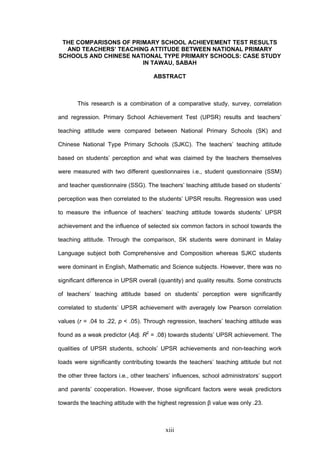 xiii
THE COMPARISONS OF PRIMARY SCHOOL ACHIEVEMENT TEST RESULTS
AND TEACHERS’ TEACHING ATTITUDE BETWEEN NATIONAL PRIMARY
SCHOOLS AND CHINESE NATIONAL TYPE PRIMARY SCHOOLS: CASE STUDY
IN TAWAU, SABAH
ABSTRACT
This research is a combination of a comparative study, survey, correlation
and regression. Primary School Achievement Test (UPSR) results and teachers’
teaching attitude were compared between National Primary Schools (SK) and
Chinese National Type Primary Schools (SJKC). The teachers’ teaching attitude
based on students’ perception and what was claimed by the teachers themselves
were measured with two different questionnaires i.e., student questionnaire (SSM)
and teacher questionnaire (SSG). The teachers’ teaching attitude based on students’
perception was then correlated to the students’ UPSR results. Regression was used
to measure the influence of teachers’ teaching attitude towards students’ UPSR
achievement and the influence of selected six common factors in school towards the
teaching attitude. Through the comparison, SK students were dominant in Malay
Language subject both Comprehensive and Composition whereas SJKC students
were dominant in English, Mathematic and Science subjects. However, there was no
significant difference in UPSR overall (quantity) and quality results. Some constructs
of teachers’ teaching attitude based on students’ perception were significantly
correlated to students’ UPSR achievement with averagely low Pearson correlation
values (r = .04 to .22, p < .05). Through regression, teachers’ teaching attitude was
found as a weak predictor (Adj. R2
= .08) towards students’ UPSR achievement. The
qualities of UPSR students, schools’ UPSR achievements and non-teaching work
loads were significantly contributing towards the teachers’ teaching attitude but not
the other three factors i.e., other teachers’ influences, school administrators’ support
and parents’ cooperation. However, those significant factors were weak predictors
towards the teaching attitude with the highest regression β value was only .23.
 