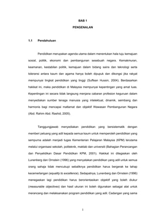1
BAB 1
PENGENALAN
1.1 Pendahuluan
Pendidikan merupakan agenda utama dalam menentukan hala tuju kemajuan
sosial, politik, ekonomi dan pembangunan sesebuah negara. Kemakmuran,
keamanan, kestabilan politik, kemajuan dalam bidang sains dan teknologi serta
toleransi antara kaum dan agama hanya boleh dipupuk dan dikongsi jika rakyat
mempunyai tingkat pendidikan yang tinggi (Suffean Hussin, 2004). Berdasarkan
hakikat ini, maka pendidikan di Malaysia mempunyai kepentingan yang amat luas.
Kepentingan ini secara tidak langsung menjana cabaran profesion keguruan dalam
menyediakan sumber tenaga manusia yang intelektual, dinamik, seimbang dan
harmonis bagi mencapai matlamat dan objektif Wawasan Pembangunan Negara
(Abd. Rahim Abd. Rashid, 2005).
Tanggungjawab menyediakan pendidikan yang bersistematik dengan
memberi peluang yang adil kepada semua kaum untuk memperoleh pendidikan yang
sempurna adalah menjadi tugas Kementerian Pelajaran Malaysia (KPM) terutama
melalui organisasi sekolah, politeknik, maktab dan universiti (Bahagian Perancangan
dan Penyelidikan Dasar Pendidikan KPM, 2001). Hakikat ini ditegaskan oleh
Lunenberg dan Ornstein (1996) yang menyatakan pendidikan yang adil untuk semua
orang sahaja tidak mencukupi sebaliknya pendidikan harus bergerak ke tahap
kecemerlangan (equality to excellence). Sedapatnya, Lunenberg dan Ornstein (1996)
menegaskan lagi pendidikan harus berorientasikan objektif yang boleh diukur
(measurable objectives) dan hasil ukuran ini boleh digunakan sebagai alat untuk
merancang dan melaksanakan program pendidikan yang adil. Cadangan yang sama
 