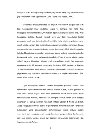2
mengenai usaha meningkatkan pendidikan yang adil ke tahap yang lebih cemerlang
juga dinyatakan dalam laporan Bank Dunia (World Bank Report, 2006).
Menyentuh tentang matlamat dan objektif yang hendak dicapai oleh KPM
bagi meningkatkan mutu pendidikan negara ke peringkat maju maka Ujian
Pencapaian Sekolah Rendah (UPSR) telah diperkenalkan pada tahun 1988. Ujian
Pencapaian Sekolah Rendah menjadi kayu ukur bagi menentukan tingkat
pencapaian salah satu daripada objektif pendidikan iaitu untuk menyediakan murid-
murid sekolah rendah bagi melanjutkan pelajaran ke sekolah menengah dengan
menguasai kemahiran asas membaca, menulis dan mengira (3M). Ujian Pencapaian
Sekolah Rendah juga merupakan peperiksaan awam pertama yang ditempuh oleh
kanak-kanak ketika berada pada penghujung Tahun Enam di semua sekolah rendah
seluruh negara. Kewajipan sekolah untuk menyediakan murid dan seterusnya
melaksanakan UPSR termaktub dalam Akta Pendidikan 1996 Bahagian IV Seksyen
19 yang menegaskan setiap sekolah hendaklah menyediakan murid-muridnya untuk
peperiksaan yang ditetapkan oleh atau di bawah Akta ini (Akta Pendidikan, 1996;
Mohd. Ismail Othman, 2004).
Ujian Pencapaian Sekolah Rendah merupakan penilaian sumatif yang
berdasarkan kepada Kurikulum Baru Sekolah Rendah (KBSR). Tujuan penilaian ini
ialah untuk melihat sejauh mana taraf pencapaian murid Tahun Enam dalam
kemahiran asas menulis, membaca dan mengira sebelum kanak-kanak tersebut
melangkah ke alam pendidikan menengah (Ikhsan Othman & Norila Md Salleh,
2005). Penggubalan UPSR adalah bagi mencapai matlamat Falsafah Pendidikan
Kebangsaan yang berorientasikan perkembangan potensi individu secara
menyeluruh dan bersepadu untuk mewujudkan insan yang seimbang dan harmonis
dari segi intelek, rohani, emosi dan jasmani berdasarkan kepercayaan dan
kepatuhan kepada Tuhan.
 