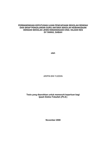 PERBANDINGAN KEPUTUSAN UJIAN PENCAPAIAN SEKOLAH RENDAH
DAN SIKAP PENGAJARAN GURU ANTARA SEKOLAH KEBANGSAAN
DENGAN SEKOLAH JENIS KEBANGSAAN CINA: KAJIAN KES
DI TAWAU, SABAH
oleh
ARIPIN BIN YUDDIN
Tesis yang diserahkan untuk memenuhi keperluan bagi
Ijazah Doktor Falsafah (Ph.D.)
November 2008
 