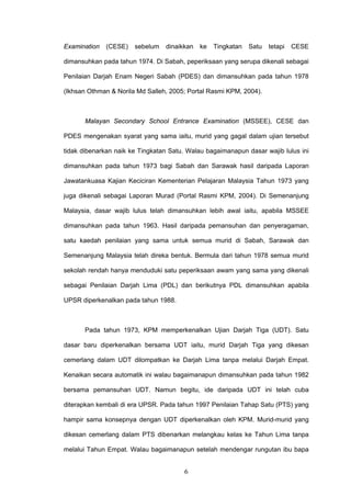 6
Examination (CESE) sebelum dinaikkan ke Tingkatan Satu tetapi CESE
dimansuhkan pada tahun 1974. Di Sabah, peperiksaan yang serupa dikenali sebagai
Penilaian Darjah Enam Negeri Sabah (PDES) dan dimansuhkan pada tahun 1978
(Ikhsan Othman & Norila Md Salleh, 2005; Portal Rasmi KPM, 2004).
Malayan Secondary School Entrance Examination (MSSEE), CESE dan
PDES mengenakan syarat yang sama iaitu, murid yang gagal dalam ujian tersebut
tidak dibenarkan naik ke Tingkatan Satu. Walau bagaimanapun dasar wajib lulus ini
dimansuhkan pada tahun 1973 bagi Sabah dan Sarawak hasil daripada Laporan
Jawatankuasa Kajian Keciciran Kementerian Pelajaran Malaysia Tahun 1973 yang
juga dikenali sebagai Laporan Murad (Portal Rasmi KPM, 2004). Di Semenanjung
Malaysia, dasar wajib lulus telah dimansuhkan lebih awal iaitu, apabila MSSEE
dimansuhkan pada tahun 1963. Hasil daripada pemansuhan dan penyeragaman,
satu kaedah penilaian yang sama untuk semua murid di Sabah, Sarawak dan
Semenanjung Malaysia telah direka bentuk. Bermula dari tahun 1978 semua murid
sekolah rendah hanya menduduki satu peperiksaan awam yang sama yang dikenali
sebagai Penilaian Darjah Lima (PDL) dan berikutnya PDL dimansuhkan apabila
UPSR diperkenalkan pada tahun 1988.
Pada tahun 1973, KPM memperkenalkan Ujian Darjah Tiga (UDT). Satu
dasar baru diperkenalkan bersama UDT iaitu, murid Darjah Tiga yang dikesan
cemerlang dalam UDT dilompatkan ke Darjah Lima tanpa melalui Darjah Empat.
Kenaikan secara automatik ini walau bagaimanapun dimansuhkan pada tahun 1982
bersama pemansuhan UDT. Namun begitu, ide daripada UDT ini telah cuba
diterapkan kembali di era UPSR. Pada tahun 1997 Penilaian Tahap Satu (PTS) yang
hampir sama konsepnya dengan UDT diperkenalkan oleh KPM. Murid-murid yang
dikesan cemerlang dalam PTS dibenarkan melangkau kelas ke Tahun Lima tanpa
melalui Tahun Empat. Walau bagaimanapun setelah mendengar rungutan ibu bapa
 