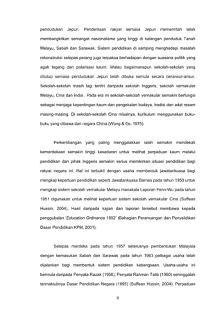 8
pendudukan Jepun. Penderitaan rakyat semasa Jepun memerintah telah
membangkitkan semangat nasionalisme yang tinggi di kalangan penduduk Tanah
Melayu, Sabah dan Sarawak. Sistem pendidikan di samping menghadapi masalah
rekonstruksi selepas perang juga terpaksa berhadapan dengan suasana politik yang
agak tegang dan polarisasi kaum. Walau bagaimanapun sekolah-sekolah yang
ditutup semasa pendudukan Jepun telah dibuka semula secara beransur-ansur.
Sekolah-sekolah masih lagi terdiri daripada sekolah Inggeris, sekolah vernakular
Melayu, Cina dan India . Pada era ini sekolah-sekolah vernakular semakin berfungsi
sebagai menjaga kepentingan kaum dan pengekalan budaya, tradisi dan adat resam
masing-masing. Di sekolah-sekolah Cina misalnya, kurikulum menggunakan buku-
buku yang dibawa dari negara China (Wong & Ee, 1975).
Perkembangan yang paling menggalakkan ialah semakin mendekati
kemerdekaan semakin tinggi kesedaran untuk melihat perpaduan kaum melalui
pendidikan dan pihak Inggeris semakin serius memikirkan situasi pendidikan bagi
rakyat negara ini. Hal ini terbukti dengan usaha membentuk jawatankuasa bagi
mengkaji keperluan pendidikan seperti Jawatankuasa Barnes pada tahun 1950 untuk
mengkaji sistem sekolah vernakular Melayu manakala Laporan Fenn-Wu pada tahun
1951 digunakan untuk melihat keperluan sistem sekolah vernakular Cina (Suffean
Hussin, 2004). Hasil daripada kajian dan laporan tersebut membawa kepada
penggubalan ‘Education Ordinance 1952’ (Bahagian Perancangan dan Penyelidikan
Dasar Pendidikan KPM, 2001).
Selepas merdeka pada tahun 1957 seterusnya pembentukan Malaysia
dengan kemasukan Sabah dan Sarawak pada tahun 1963 pelbagai usaha telah
dijalankan bagi membentuk sistem pendidikan kebangsaan. Usaha-usaha ini
bermula daripada Penyata Razak (1956), Penyata Rahman Talib (1960) sehinggalah
termaktubnya Dasar Pendidikan Negara (1995) (Suffean Hussin, 2004). Perpaduan
 
