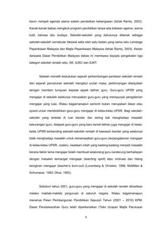 9
kaum menjadi agenda utama sistem pendidikan kebangsaan (Ishak Ramly, 2003).
Kanak-kanak bebas mengikuti program pendidikan tanpa ada batasan agama, warna
kulit, bahasa dan budaya. Sekolah-sekolah yang dahulunya dikenali sebagai
sekolah-sekolah vernakular dikawal selia oleh satu badan yang sama iaitu Lembaga
Peperiksaan Malaysia dan Majlis Peperiksaan Malaysia (Ishak Ramly, 2003). Kesan
daripada Dasar Pendidikan Malaysia bebas ini membawa kepada pengekalan tiga
kategori sekolah rendah iaitu, SK, SJKC dan SJKT.
Setelah meneliti kedudukan sejarah perkembangan penilaian sekolah rendah
dan sejarah penubuhan sekolah mengikut urutan masa, perbincangan dilanjutkan
dengan memberi tumpuan kepada aspek latihan guru. Guru-guru UPSR yang
mengajar di sekolah selalunya merupakan guru-guru yang mempunyai pengalaman
mengajar yang luas. Walau bagaimanapun senioriti bukan merupakan dasar atau
syarat untuk membolehkan guru-guru mengajar di kelas-kelas UPSR. Bagi sekolah-
sekolah yang terletak di luar bandar dan sering kali menghadapi masalah
kekurangan guru, didapati guru-guru yang baru tamat latihan juga mengajar di kelas-
kelas UPSR berbanding sekolah-sekolah rendah di kawasan bandar yang selalunya
tidak menghadapi masalah untuk menempatkan guru-guru berpengalaman mengajar
di kelas-kelas UPSR. Justeru, keadaan inilah yang kadang-kadang menjadi masalah
kerana faktor lama mengajar boleh membuat seseorang guru cenderung berhadapan
dengan masalah semangat mengajar (teaching spirit) atau motivasi dan hilang
keinginan mengajar (teacher’s burn-out) (Lunenberg & Ornstein, 1996; McMillan &
Schumacer, 1993; Oliva, 1993).
Sebelum tahun 2001, guru-guru yang mengajar di sekolah rendah dihasilkan
melalui maktab-maktab perguruan di seluruh negara. Walau bagaimanapun
menerusi Pelan Pembangunan Pendidikan Sepuluh Tahun (2001 – 2010) KPM,
Dasar Pensiswazahan Guru telah diperkenalkan (Teks Ucapan Majlis Perutusan
 