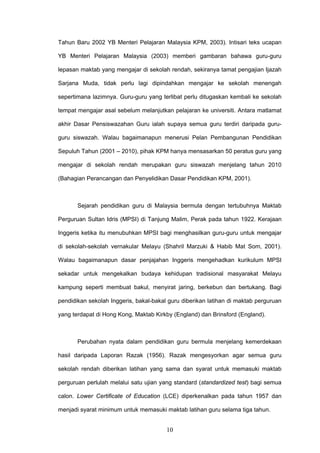 10
Tahun Baru 2002 YB Menteri Pelajaran Malaysia KPM, 2003). Intisari teks ucapan
YB Menteri Pelajaran Malaysia (2003) memberi gambaran bahawa guru-guru
lepasan maktab yang mengajar di sekolah rendah, sekiranya tamat pengajian Ijazah
Sarjana Muda, tidak perlu lagi dipindahkan mengajar ke sekolah menengah
sepertimana lazimnya. Guru-guru yang terlibat perlu ditugaskan kembali ke sekolah
tempat mengajar asal sebelum melanjutkan pelajaran ke universiti. Antara matlamat
akhir Dasar Pensiswazahan Guru ialah supaya semua guru terdiri daripada guru-
guru siswazah. Walau bagaimanapun menerusi Pelan Pembangunan Pendidikan
Sepuluh Tahun (2001 – 2010), pihak KPM hanya mensasarkan 50 peratus guru yang
mengajar di sekolah rendah merupakan guru siswazah menjelang tahun 2010
(Bahagian Perancangan dan Penyelidikan Dasar Pendidikan KPM, 2001).
Sejarah pendidikan guru di Malaysia bermula dengan tertubuhnya Maktab
Perguruan Sultan Idris (MPSI) di Tanjung Malim, Perak pada tahun 1922. Kerajaan
Inggeris ketika itu menubuhkan MPSI bagi menghasilkan guru-guru untuk mengajar
di sekolah-sekolah vernakular Melayu (Shahril Marzuki & Habib Mat Som, 2001).
Walau bagaimanapun dasar penjajahan Inggeris mengehadkan kurikulum MPSI
sekadar untuk mengekalkan budaya kehidupan tradisional masyarakat Melayu
kampung seperti membuat bakul, menyirat jaring, berkebun dan bertukang. Bagi
pendidikan sekolah Inggeris, bakal-bakal guru diberikan latihan di maktab perguruan
yang terdapat di Hong Kong, Maktab Kirkby (England) dan Brinsford (England).
Perubahan nyata dalam pendidikan guru bermula menjelang kemerdekaan
hasil daripada Laporan Razak (1956). Razak mengesyorkan agar semua guru
sekolah rendah diberikan latihan yang sama dan syarat untuk memasuki maktab
perguruan perlulah melalui satu ujian yang standard (standardized test) bagi semua
calon. Lower Certificate of Education (LCE) diperkenalkan pada tahun 1957 dan
menjadi syarat minimum untuk memasuki maktab latihan guru selama tiga tahun.
 
