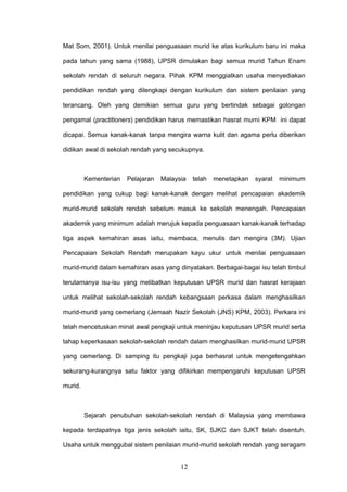 12
Mat Som, 2001). Untuk menilai penguasaan murid ke atas kurikulum baru ini maka
pada tahun yang sama (1988), UPSR dimulakan bagi semua murid Tahun Enam
sekolah rendah di seluruh negara. Pihak KPM menggiatkan usaha menyediakan
pendidikan rendah yang dilengkapi dengan kurikulum dan sistem penilaian yang
terancang. Oleh yang demikian semua guru yang bertindak sebagai golongan
pengamal (practitioners) pendidikan harus memastikan hasrat murni KPM ini dapat
dicapai. Semua kanak-kanak tanpa mengira warna kulit dan agama perlu diberikan
didikan awal di sekolah rendah yang secukupnya.
Kementerian Pelajaran Malaysia telah menetapkan syarat minimum
pendidikan yang cukup bagi kanak-kanak dengan melihat pencapaian akademik
murid-murid sekolah rendah sebelum masuk ke sekolah menengah. Pencapaian
akademik yang minimum adalah merujuk kepada penguasaan kanak-kanak terhadap
tiga aspek kemahiran asas iaitu, membaca, menulis dan mengira (3M). Ujian
Pencapaian Sekolah Rendah merupakan kayu ukur untuk menilai penguasaan
murid-murid dalam kemahiran asas yang dinyatakan. Berbagai-bagai isu telah timbul
terutamanya isu-isu yang melibatkan keputusan UPSR murid dan hasrat kerajaan
untuk melihat sekolah-sekolah rendah kebangsaan perkasa dalam menghasilkan
murid-murid yang cemerlang (Jemaah Nazir Sekolah (JNS) KPM, 2003). Perkara ini
telah mencetuskan minat awal pengkaji untuk meninjau keputusan UPSR murid serta
tahap keperkasaan sekolah-sekolah rendah dalam menghasilkan murid-murid UPSR
yang cemerlang. Di samping itu pengkaji juga berhasrat untuk mengetengahkan
sekurang-kurangnya satu faktor yang difikirkan mempengaruhi keputusan UPSR
murid.
Sejarah penubuhan sekolah-sekolah rendah di Malaysia yang membawa
kepada terdapatnya tiga jenis sekolah iaitu, SK, SJKC dan SJKT telah disentuh.
Usaha untuk menggubal sistem penilaian murid-murid sekolah rendah yang seragam
 