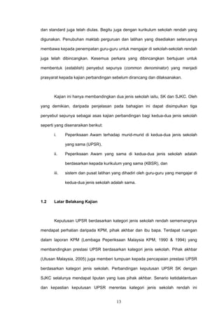 13
dan standard juga telah diulas. Begitu juga dengan kurikulum sekolah rendah yang
digunakan. Penubuhan maktab perguruan dan latihan yang disediakan seterusnya
membawa kepada penempatan guru-guru untuk mengajar di sekolah-sekolah rendah
juga telah dibincangkan. Kesemua perkara yang dibincangkan bertujuan untuk
membentuk (establish) penyebut sepunya (common denominator) yang menjadi
prasyarat kepada kajian perbandingan sebelum dirancang dan dilaksanakan.
Kajian ini hanya membandingkan dua jenis sekolah iaitu, SK dan SJKC. Oleh
yang demikian, daripada penjelasan pada bahagian ini dapat disimpulkan tiga
penyebut sepunya sebagai asas kajian perbandingan bagi kedua-dua jenis sekolah
seperti yang disenaraikan berikut:
i. Peperiksaan Awam terhadap murid-murid di kedua-dua jenis sekolah
yang sama (UPSR),
ii. Peperiksaan Awam yang sama di kedua-dua jenis sekolah adalah
berdasarkan kepada kurikulum yang sama (KBSR), dan
iii. sistem dan pusat latihan yang dihadiri oleh guru-guru yang mengajar di
kedua-dua jenis sekolah adalah sama.
1.2 Latar Belakang Kajian
Keputusan UPSR berdasarkan kategori jenis sekolah rendah sememangnya
mendapat perhatian daripada KPM, pihak akhbar dan ibu bapa. Terdapat ruangan
dalam laporan KPM (Lembaga Peperiksaan Malaysia KPM, 1990 & 1994) yang
membandingkan prestasi UPSR berdasarkan kategori jenis sekolah. Pihak akhbar
(Utusan Malaysia, 2005) juga memberi tumpuan kepada pencapaian prestasi UPSR
berdasarkan kategori jenis sekolah. Perbandingan keputusan UPSR SK dengan
SJKC selalunya mendapat liputan yang luas pihak akhbar. Senario ketidaktentuan
dan kepastian keputusan UPSR merentas kategori jenis sekolah rendah ini
 